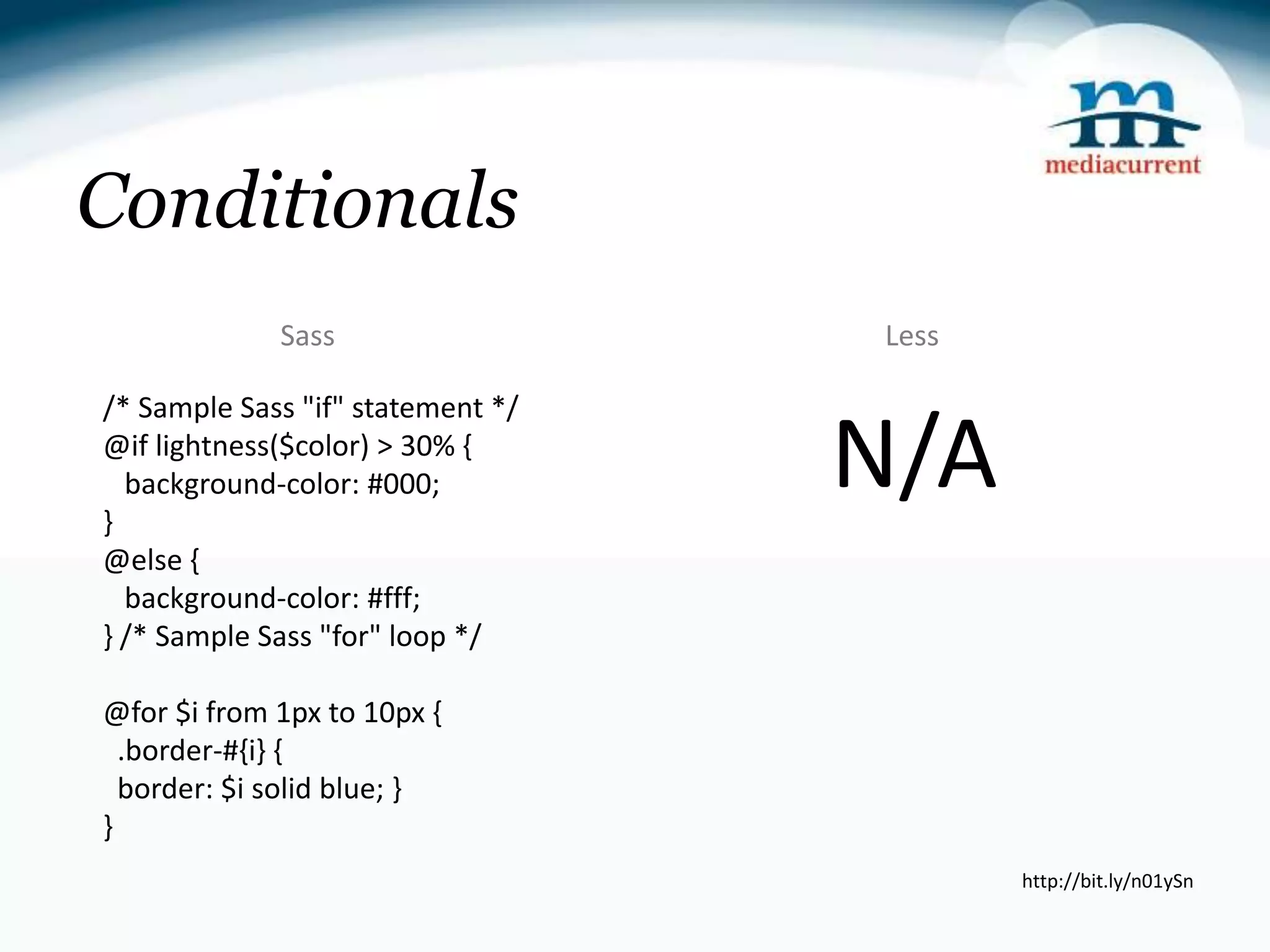 Conditionals Sass Less /* Sample Sass "if" statement */ @if lightness($color) > 30% { } background-color: #000; N/A @else { background-color: #fff; } /* Sample Sass "for" loop */ @for $i from 1px to 10px { .border-#{i} { border: $i solid blue; } } http://bit.ly/n01ySn 