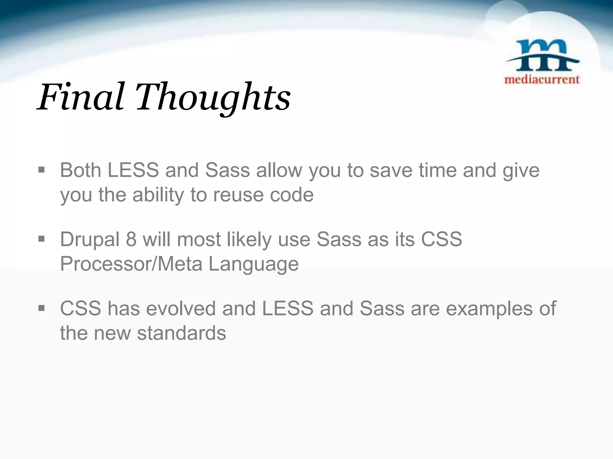 Final Thoughts  Both LESS and Sass allow you to save time and give you the ability to reuse code  Drupal 8 will most likely use Sass as its CSS Processor/Meta Language  CSS has evolved and LESS and Sass are examples of the new standards 