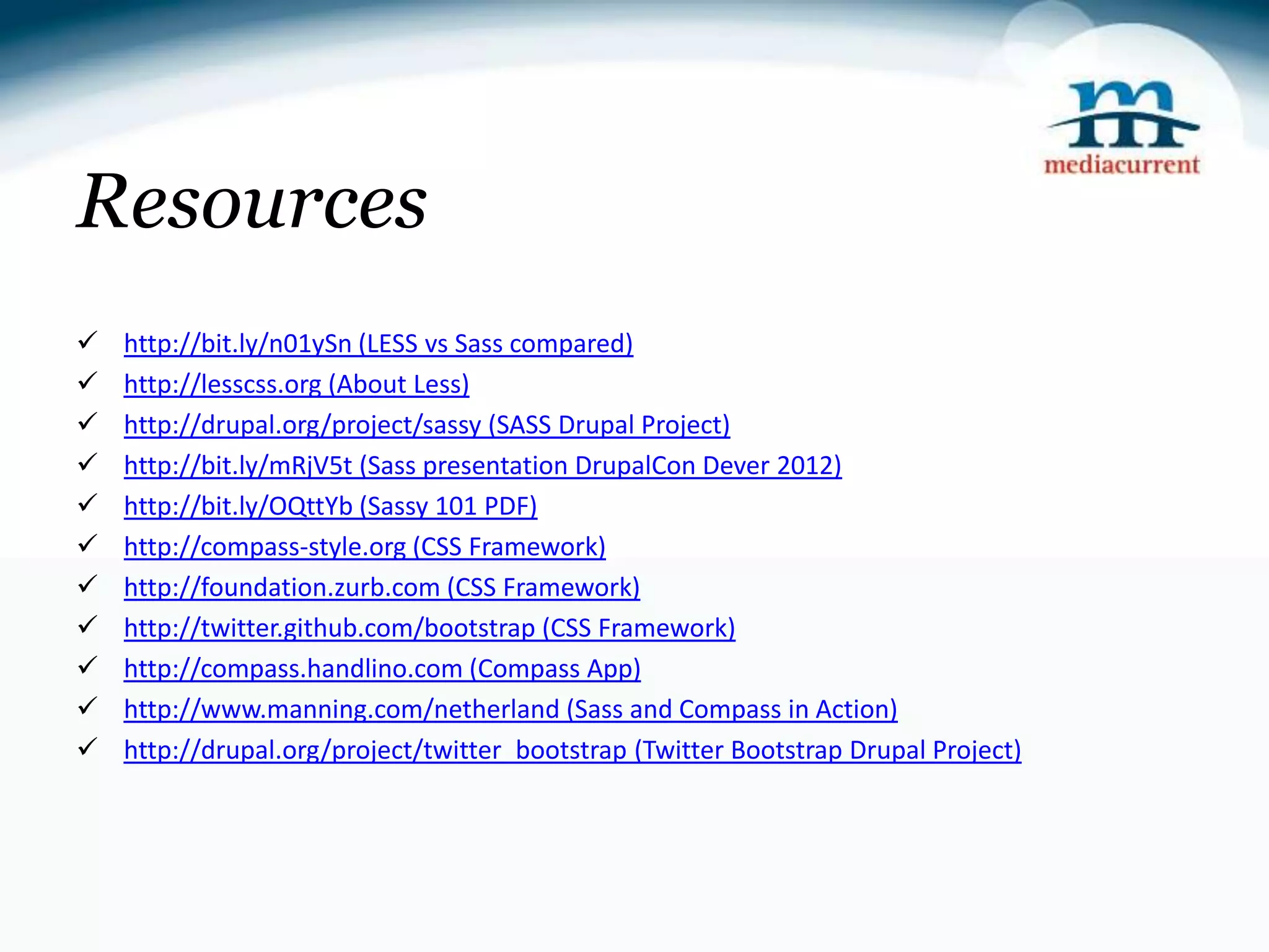 Resources  http://bit.ly/n01ySn (LESS vs Sass compared)  http://lesscss.org (About Less)  http://drupal.org/project/sassy (SASS Drupal Project)  http://bit.ly/mRjV5t (Sass presentation DrupalCon Dever 2012)  http://bit.ly/OQttYb (Sassy 101 PDF)  http://compass-style.org (CSS Framework)  http://foundation.zurb.com (CSS Framework)  http://twitter.github.com/bootstrap (CSS Framework)  http://compass.handlino.com (Compass App)  http://www.manning.com/netherland (Sass and Compass in Action)  http://drupal.org/project/twitter_bootstrap (Twitter Bootstrap Drupal Project) 