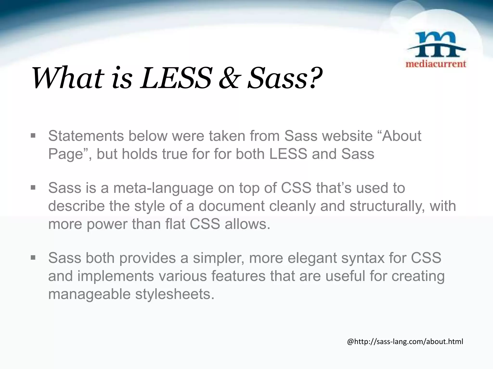 What is LESS & Sass?  Statements below were taken from Sass website “About Page”, but holds true for for both LESS and Sass  Sass is a meta-language on top of CSS that’s used to describe the style of a document cleanly and structurally, with more power than flat CSS allows.  Sass both provides a simpler, more elegant syntax for CSS and implements various features that are useful for creating manageable stylesheets. @http://sass-lang.com/about.html 
