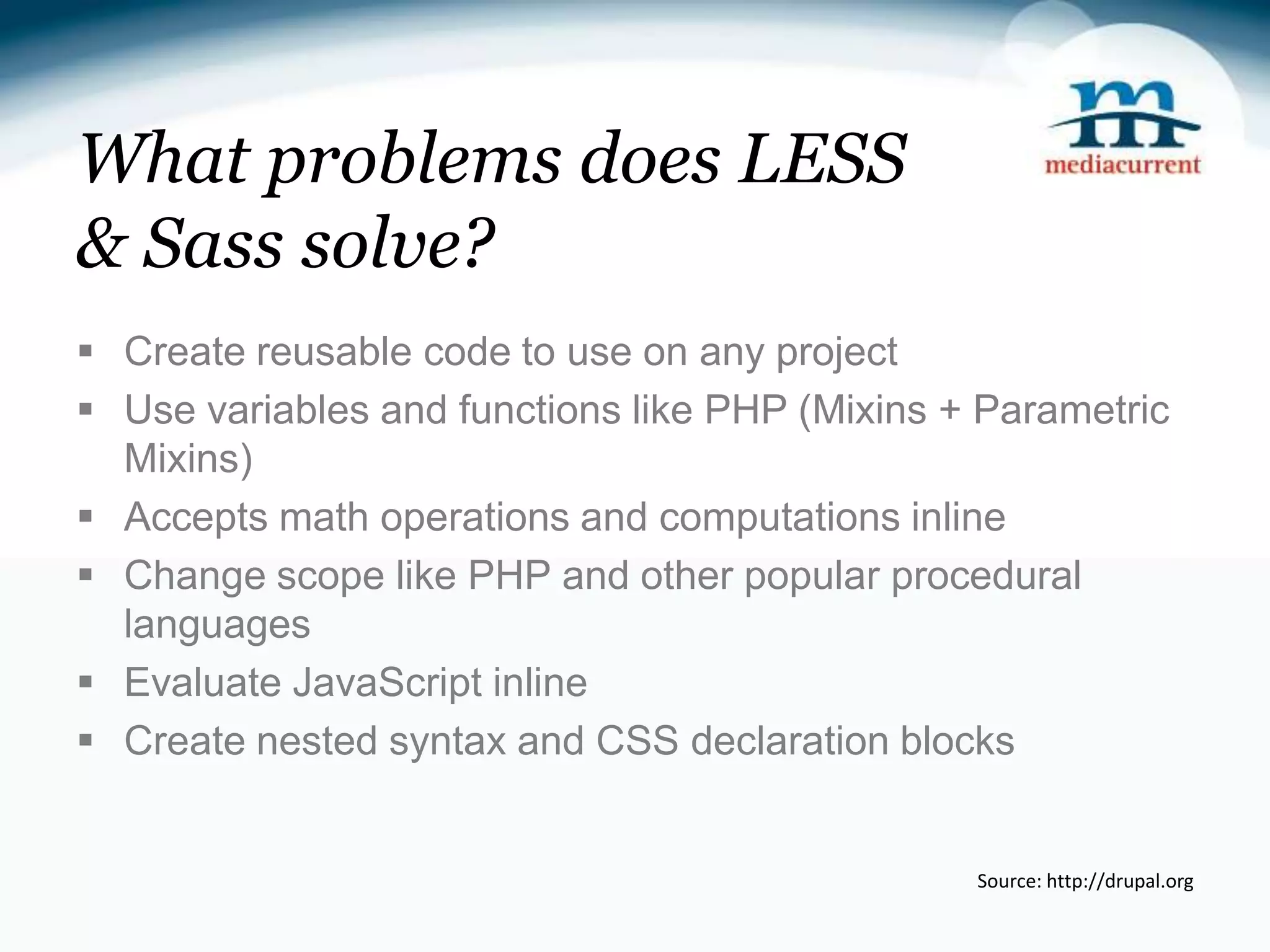 What problems does LESS & Sass solve?  Create reusable code to use on any project  Use variables and functions like PHP (Mixins + Parametric Mixins)  Accepts math operations and computations inline  Change scope like PHP and other popular procedural languages  Evaluate JavaScript inline  Create nested syntax and CSS declaration blocks Source: http://drupal.org 