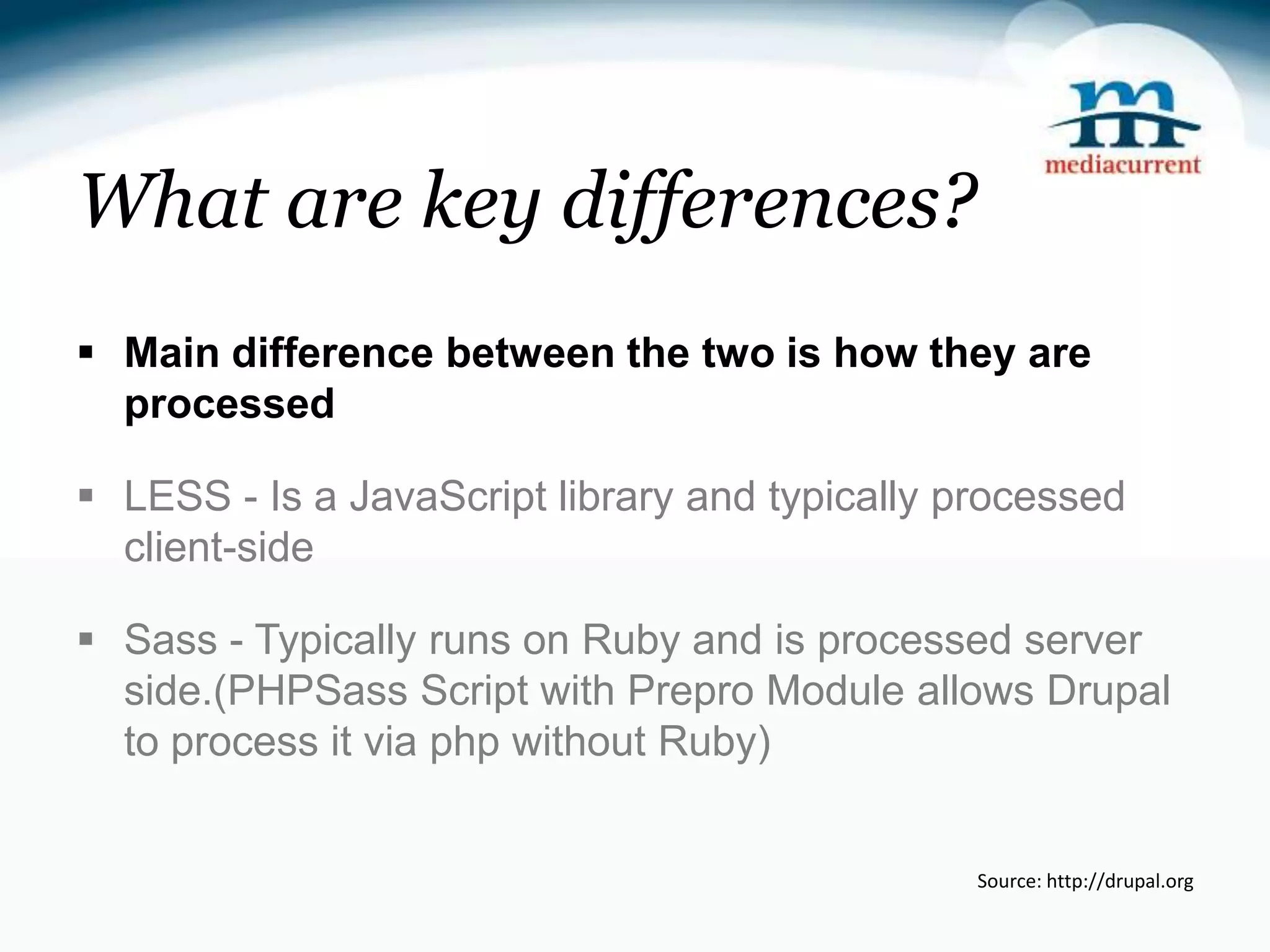 What are key differences?  Main difference between the two is how they are processed  LESS - Is a JavaScript library and typically processed client-side  Sass - Typically runs on Ruby and is processed server side.(PHPSass Script with Prepro Module allows Drupal to process it via php without Ruby) Source: http://drupal.org 