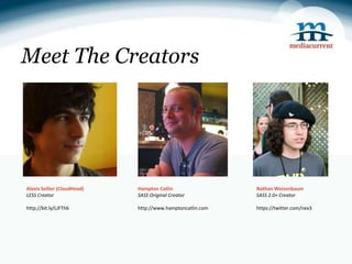 Meet The Creators




Alexis Sellier (CloudHead)   Hampton Catlin                 Nathan Weizenbaum
LESS Creator                 SASS Original Creator          SASS 2.0+ Creator

http://bit.ly/LJFTh6         http://www.hamptoncatlin.com   https://twitter.com/nex3
 