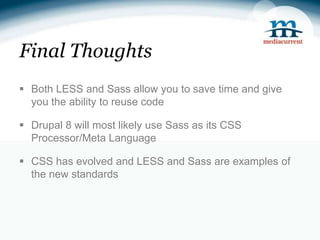 Final Thoughts
 Both LESS and Sass allow you to save time and give
  you the ability to reuse code

 Drupal 8 will most likely use Sass as its CSS
  Processor/Meta Language

 CSS has evolved and LESS and Sass are examples of
  the new standards
 