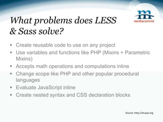 What problems does LESS
& Sass solve?
 Create reusable code to use on any project
 Use variables and functions like PHP (Mixins + Parametric
  Mixins)
 Accepts math operations and computations inline
 Change scope like PHP and other popular procedural
  languages
 Evaluate JavaScript inline
 Create nested syntax and CSS declaration blocks


                                                Source: http://drupal.org
 