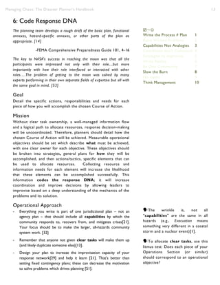 Managing Chaos: The Disaster Planner’s Handbook 13
6: Code Response DNA
The planning team develops a rough draft of the basic plan, functional
annexes, hazard-specific annexes, or other parts of the plan as
appropriate. [14]
-FEMA Comprehensive Preparedness Guide 101, 4-16
The key to NASA's success in reaching the moon was that all the
participants were impressed not only with their role....but more
importantly with how their role interfaced or interacted with other
roles….The problem of getting to the moon was solved by many
experts performing in their own separate fields of expertise but all with
the same goal in mind. [53]
Goal
Detail the specific actions, responsibilities and needs for each
piece of how you will accomplish the chosen Course of Action.
Mission
Without clear task ownership, a well-managed information flow
and a logical path to allocate resources, response decision-making
will be uncoordinated. Therefore, planners should detail how the
chosen Course of Action will be achieved. Measurable operational
objectives should be set which describe what must be achieved,
with one clear owner for each objective. These objectives should
be broken into strategies, general plans for how they will be
accomplished, and then actions/tactics, specific elements that can
be used to allocate resources. Collecting resource and
information needs for each element will increase the likelihood
that these elements can be accomplished successfully. This
information codes the response DNA; it will increase
coordination and improve decisions by allowing leaders to
improvise based on a deep understanding of the mechanics of the
problems and its solution.
Operational Approach
- Everything you write is part of one jurisdictional plan – not an
agency plan – that should include all capabilities by which the
community responds to, recovers from, and mitigates crises[21].
Your focus should be to make the larger, all-hazards community
system work. [32]
- Remember that anyone not given clear tasks will make them up
(and likely duplicate someone else)[13].
- Design your plan to increase the improvisation capacity of your
response network[29] and help it learn [21]. That’s better than
setting fixed contingency plans; these can decrease the motivation
to solve problems which drives planning [51].

Write the Process ≠ Plan 1
Raise Wicked Problems 2
Capabilities Not Analogies 3
Coordinate don’t Command 4
Strategize to Improvise 5
Write Reality 6
Be One Community 7
Slow the Burn 8
No myths 9
Think Management 10
The wrinkle is, not all
“capabilities” are the same in all
hazards (e.g., Evacuation means
something very different in a coastal
storm and a nuclear event)[1].
To allocate clear tasks, use this
litmus test: Does each piece of your
Operations Section (or similar)
should correspond to an operational
objective?
 
