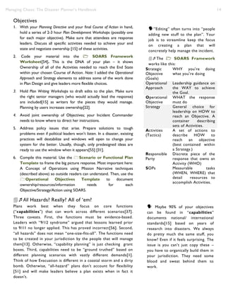 Managing Chaos: The Disaster Planner’s Handbook 14
Objectives
1. With your Planning Directive and your final Course of Action in hand,
hold a series of 2-3 hour Plan Development Workshops (possibly one
for each major objective). Make sure that attendees are response
leaders. Discuss all specific activities needed to achieve your end
state and negotiate ownership [15] of these activities.
2. Code your material into the  SOARS Framework
Worksheet[54]. This is the DNA of your plan – it shows
Ownership of all of the Activities needed to reach the End State
within your chosen Course of Action. Note: I added the Operational
Approach and Strategy elements to address some of the work done
in Plan Design and give leaders more flexible choices.
3. Hold Plan Writing Workshops to draft edits to the plan. Make sure
the right senior managers (who would actually lead the response)
are included[15] as writers for the pieces they would manage.
Planning by users increases ownership[22].
4. Avoid joint ownership of Objectives; your Incident Commander
needs to know where to direct her instructions.
5. Address policy issues that arise. Prepare solutions to tough
problems even if political leaders won’t listen. In a disaster, existing
practices will destabilize and windows will open to change your
system for the better. Usually, though, only predesigned ideas are
ready to use the window when it appears[55] [31].
6. Compile this material. Use the Scenario or Functional Plan
Template to frame the big picture response. Most important here:
A Concept of Operations using Mission Narrative techniques
(described above) so outside readers can understand. Then, use the
Operational Objectives Template to document
ownership/resources/information needs for each
Objective/Strategy/Action using SOARS.
All Hazards? Really? All of ‘em?
Plans work best when they focus on core functions
(“capabilities”) that can work across different scenarios[37].
Three caveats. First, the functions must be evidence-based.
Leaders with “9/12 syndrome” argued that lessons learned prior
to 9/11 no longer applied. This has proved incorrect[56]. Second,
“all hazards” does not mean “one-size-fits-all”. The functions need
to be created in your jurisdiction by the people that will manage
them[13]. Otherwise, “capability planning” is just checking grant
boxes. Third, capabilities need to be “ground truthed” based on
different planning scenarios with vastly different demands[1].
Think of how Evacuation is different in a coastal storm and a dirty
bomb. Otherwise, “all-hazard” plans don’t account for flexibility
[51] and will make leaders believe a plan exists when in fact it
doesn’t.
Strategic
Objective
(Goals)
WHY you’re doing
what you’re doing
Operational
Approach
Leadership guidance on
the WAY to achieve
the Goal.
Operational
Objective
WHAT the response
must do
Strategy General choice for
leadership on HOW to
reach an Objective. A
container describing
sets of Activities.
Activities
(Tactics)
A set of actions to
describe HOW to
reach an objective
(best contained within
a Strategy.)
Responsible
Party
Discrete piece of the
response that owns an
Activity (WHO)
SOPs Measurable tasks
(WHEN, WHERE) that
detail resources to
accomplish Activities.
”Editing” often turns into “people
adding new stuff to the plan”. Your
job is to streamline keep the focus
on creating a plan that will
concretely help manage the incident.
”Editing” often turns into “People
adding new stuff to the plan”. Your
job is to streamline keep the focus
on creating a plan that will
concretely help manage the incident.
The  SOARS Framework
works like this:
Strategic
Objective
(Goals)
WHY you’re doing
what you’re doing
Operational
Approach
Leadership guidance on
the WAY to achieve
the Goal.
Operational
Objective
WHAT the response
must do
Strategy General choice for
leadership on HOW to
reach an Objective. A
container describing
sets of Activities.
Activities
(Tactics)
A set of actions to
describe HOW to
reach an objective
(best contained within
a Strategy.)
Responsible
Party
Discrete piece of the
response that owns an
Activity (WHO)
SOPs Measurable tasks
(WHEN, WHERE) that
detail resources to
accomplish Activities.
The  SOARS Framework
works like this: Maybe 90% of your objectives
can be found in “capabilities”
documents national/ international
standards[15] based on years of
research into disasters. We always
do pretty much the same stuff, you
know? Even if it feels surprising. The
issue is you can’t just copy these –
you have to organically build them in
your jurisdiction. They need some
blood and sweat behind them to
work.
 