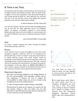 Managing Chaos: The Disaster Planner’s Handbook 17
8: Think in the Thick
The third floor of the fire station on Bush Street [in San Francisco] was
the official residence of Chief Dennis Sullivan. When the quake struck,
it toppled a set of brick smokestacks, which plummeted through the
roof, critically injuring the Chief. He…died 3 days later. He, more than
any man in the city, had been aware of the frightful fire potential
presented by the miles of crowded wooden buildings.
-In Disaster Response Auf Der Heide [22]
In a crisis, the situation is dynamic, with the body of knowledge growing
hour by hour from the latest information sources and intelligence
reports. An adequate and feasible…response in a crisis demands
flexible procedures keyed to the time available, to communications that
are rapid and effective, and to the use of previous planning, whenever
possible.
-Joint Field Staff Officer’s Guide [62]
Goal
To create a disaster response that thinks critically and flexibly
while always putting victims first.
Mission
Crisis situations tend to create shortsighted tunnel vision within
emergency responses. Resources need to be sequestered for
forward planning in order to maintain a big picture path forward.
A unified planning process with senior leaders should be
maintained in every operational period. Key operations need to be
well-designed even as they’re being stood up. Each days’ activities
need to be evaluated and reconnected to the big picture goals for
the emergency. In this way, leaders can think in the thick of it
and a connect a dynamic situation to the desired end state even as
they improvise and leave the pre-planned elements behind.
Operational Approach
- Static plans are inherently inadequate to the changing dynamics of
the crisis environment[40]. Truly catastrophic incidents overturn
basic explanations of disasters and how to integrate the
community[44]. So leaders always have to learn and plan during
emergencies and can’t rely on fixed protocols.
- To make it through a disaster, original thinking is required[63].
- Planning should not speed up the response, but instead must slow
down decision making to make sure leaders have the right
information in hand [13]. Keep executives away from operations (!)
to ensure they focus on clear decisions[22].

Write the Process ≠ Plan 1
Raise Wicked Problems 2
Capabilities Not Analogies 3
Coordinate don’t Command 4
Strategize to Improvise 5
Write Reality 6
Be One Community 7
Slow the Burn 8
No myths 9
Think Management 10

Write the Process ≠ Plan 1
Raise Wicked Problems 2
Capabilities Not Analogies 3
Coordinate don’t Command 4
Strategize to Improvise 5
Write Reality 6
Be One Community 7
Slow the Burn 8
No myths 9
Think Management 10
 Your brain on stress first
performs better and then degrades
as stress increases according to the
Yerkes-Dodson Law[7]
 It’s tough being a senior official -
you don’t commit much time to
emergency management, but then
must lead in crisis. This creates
stress, leading to decision hesitation
and a fixation on getting a direct
response from the jurisdictional
Emergency Operations Center
(EOC) rather than making decisions.
[21].
 