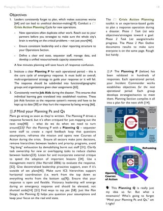 Managing Chaos: The Disaster Planner’s Handbook 18
Objectives
1. Leaders consistently forget to plan, which makes outcomes worse
[64] and can lead to unethical decision-making[19]. Conduct a 
Crisis Action Planning Cycle for new operations.
- New operations often duplicate other work. Reach out to your
partners before you strategize to make sure the whole city’s
brain is working on the critical problems – not just yours[46].
- Ensure consistent leadership and a clear reporting structure to
your Operations Section.
- Define a clear end state, sequester staff, manage data, and
develop a unified resource/needs capacity assessment.
A few minutes planning will save hours of response confusion.
2. Institute a clear Planning P for each operational period – this is
the core cycle of emergency response. It must build an overall,
multi-organizational strategy to guide your response or it will fail.
The response should be subdivided into functional/geographic
groups and organizations given clear assignments [65].
3. Consistently rewrite Job Aids during the disaster. This ensures that
individual learning gets translated into established routines. These
Job Aids function as the response system’s memory and have to be
kept up to date [30] or they hurt the response by being wrong [66].
Mind your Planning Ps and Qs
Plans go wrong as soon as they’re written. The Planning P drives a
response forward, but it’s often critiqued for just mapping out the
next step[40] – what do we do when we need to turn
around[23]? Pair the Planning P with a Planning Q – sequester
some staff to create a rapid feedback loop that questions
assumptions, reframes the mission and opens new Courses of
Action during the crisis. Ensure all sectors make joint decisions,
remove hierarchies between leaders and priority programs, avoid
“big bang” exhaustion by demobilizing burnt out staff [31]. Clarify
task ownership for new or overlapping tasks to reduce clashes
between leaders[23]. Listen for and incorporate external critique
to speed the adoption of important lessons [34]. Use a
management metric (like Harrald 2006) to evaluate the response.
[52]. Give decentralized leadership proactive support, even if it’s
outside of set plans[45]. Make sure ICS hierarchies support
horizontal coordination (i.e. work from the top down so
everything works from the bottom up[9]). Ensure that your
response is open and flexible. Visionary leadership will emerge
during an emergency response and should be elevated, not
shunted aside[14] [21] Find ways to say yes [58]. Just like Plan
Design, the Planning Q helps you question your assumptions and
keep your focus on the real end state.
 The Planning P (below) has
been validated in hundreds of
responses. Each operational period,
your Incident Commander works
establishes objectives for the next
operational period. Each group
develops strategies/tactics to meet
them. Planning Section compiles it all
into a plan for the next shift [14].
 The Planning P (above)has
been validated in hundreds of
responses. Each operational period,
your Incident Commander will work
with leadership to establish
objectives for the next operational
period. Each group will develop
strategies/tactics to meet them.
Planning Section will compile it all
into a plan for the next shift [14].
The  Crisis Action Planning
toolkit is an experience-based guide
to plan a response operation during
a disaster. Phase 1 Task List sets
objectives/strategies toward a goal.
Phase 2 Task List assigns/tracks
progress. The Phase 2 Plan Outline
documents results to make sure
everyone is on the same page. Rough
but handy.
The  Crisis Action Planning
Kit is an experience-based guide to
plan a response operation during a
disaster. The Phase 1 Task List sets
objectives and strategies toward a
goal. The Phase 2 Task List assigns
and tracks progress, while the Phase
2 Plan Outline will document results
to make sure everyone is on the
same page. Rough but handy.
 This Planning Q is really just
my idea so far. But what a
mnemonic! Who’s going to forget
“Mind your Planning Ps and Qs,” am
I right?
 
