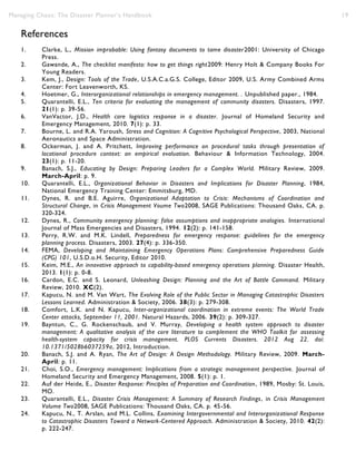 Managing Chaos: The Disaster Planner’s Handbook 19
References
1. Clarke, L., Mission improbable: Using fantasy documents to tame disaster2001: University of Chicago
Press.
2. Gawande, A., The checklist manifesto: how to get things right2009: Henry Holt & Company Books For
Young Readers.
3. Kem, J., Design: Tools of the Trade, U.S.A.C.a.G.S. College, Editor 2009, U.S. Army Combined Arms
Center: Fort Leavenworth, KS.
4. Hoetmer, G., Interorganizational relationships in emergency management. . Unpublished paper., 1984.
5. Quarantelli, E.L., Ten criteria for evaluating the management of community disasters. Disasters, 1997.
21(1): p. 39-56.
6. VanVactor, J.D., Health care logistics response in a disaster. Journal of Homeland Security and
Emergency Management, 2010. 7(1): p. 33.
7. Bourne, L. and R.A. Yaroush, Stress and Cognition: A Cognitive Psychological Perspective, 2003, National
Aeronautics and Space Administration.
8. Ockerman, J. and A. Pritchett, Improving performance on procedural tasks through presentation of
locational procedure context: an empirical evaluation. Behaviour & Information Technology, 2004.
23(1): p. 11-20.
9. Banach, S.J., Educating by Design: Preparing Leaders for a Complex World. Military Review, 2009.
March-April: p. 9.
10. Quarantelli, E.L., Organizational Behavior in Disasters and Implications for Disaster Planning, 1984,
National Emergency Training Center: Emmitsburg, MD.
11. Dynes, R. and B.E. Aguirre, Organizational Adaptation to Crisis: Mechanisms of Coordination and
Structural Change, in Crisis Management Voume Two2008, SAGE Publications: Thousand Oaks, CA. p.
320-324.
12. Dynes, R., Community emergency planning: false assumptions and inappropriate analogies. International
Journal of Mass Emergencies and Disasters, 1994. 12(2): p. 141-158.
13. Perry, R.W. and M.K. Lindell, Preparedness for emergency response: guidelines for the emergency
planning process. Disasters, 2003. 27(4): p. 336-350.
14. FEMA, Developing and Maintaining Emergency Operations Plans: Comprehensive Preparedness Guide
(CPG) 101, U.S.D.o.H. Security, Editor 2010.
15. Keim, M.E., An innovative approach to capability-based emergency operations planning. Disaster Health,
2013. 1(1): p. 0-8.
16. Cardon, E.C. and S. Leonard, Unleashing Design: Planning and the Art of Battle Command. Military
Review, 2010. XC(2).
17. Kapucu, N. and M. Van Wart, The Evolving Role of the Public Sector in Managing Catastrophic Disasters
Lessons Learned. Administration & Society, 2006. 38(3): p. 279-308.
18. Comfort, L.K. and N. Kapucu, Inter-organizational coordination in extreme events: The World Trade
Center attacks, September 11, 2001. Natural Hazards, 2006. 39(2): p. 309-327.
19. Bayntun, C., G. Rockenschaub, and V. Murray, Developing a health system approach to disaster
management: A qualitative analysis of the core literature to complement the WHO Toolkit for assessing
health-system capacity for crisis management. PLOS Currents Disasters. 2012 Aug 22. doi:
10.1371/5028b6037259a, 2012, Introduction.
20. Banach, S.J. and A. Ryan, The Art of Design: A Design Methodology. Military Review, 2009. March-
April: p. 11.
21. Choi, S.O., Emergency management: Implications from a strategic management perspective. Journal of
Homeland Security and Emergency Management, 2008. 5(1): p. 1.
22. Auf der Heide, E., Disaster Response: Pinciples of Preparation and Coordination, 1989, Mosby: St. Louis,
MO.
23. Quarantelli, E.L., Disaster Crisis Management: A Summary of Research Findings, in Crisis Management
Volume Two2008, SAGE Publications: Thousand Oaks, CA. p. 45-56.
24. Kapucu, N., T. Arslan, and M.L. Collins, Examining Intergovernmental and Interorganizational Response
to Catastrophic Disasters Toward a Network-Centered Approach. Administration & Society, 2010. 42(2):
p. 222-247.
 