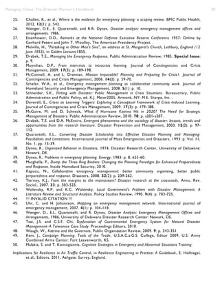 Managing Chaos: The Disaster Planner’s Handbook 20
25. Challen, K., et al., Where is the evidence for emergency planning: a scoping review. BMC Public Health,
2012. 12(1): p. 542.
26. Wenger, D.E., E. Quarantelli, and R.R. Dynes, Disaster analysis: emergency management offices and
arrangements. 1986.
27. Eisenhower, D.D., Remarks at the National Defense Executive Reserve Conference 1957: Online by
Gerhard Peters and John T. Woolley, The American Presidency Project. .
28. Melville, H., "Partaking in Other Men's Sins", an address at St. Margaret's Church, Lothbury, England (12
June 1855), in Golden Lectures1855.
29. Drabek, T.E., Managing the Emergency Response. Public Administration Review, 1985. Special Issue:
p. 9.
30. Moynihan, D.P., From intercrisis to intracrisis learning. Journal of Contingencies and Crisis
Management, 2009. 17(3): p. 189-198.
31. McConnell, A. and L. Drennan, Mission Impossible? Planning and Preparing for Crisis1. Journal of
Contingencies and Crisis Management, 2006. 14(2): p. 59-70.
32. Schafer, W.A., et al., Emergency management planning as collaborative community work. Journal of
Homeland Security and Emergency Management, 2008. 5(1): p. 10.
33. Schneider, S.K., Flirting with Disaster: Public Management in Crisis Situations. Bureaucracy, Public
Admnistration and Public Policy, ed. K.J. Meier2005, Armonk, NY: M.E. Sharpe, Inc. .
34. Deverell, E., Crises as Learning Triggers: Exploring a Conceptual Framework of Crisis‐Induced Learning.
Journal of Contingencies and Crisis Management, 2009. 17(3): p. 179-188.
35. McGuire, M. and D. Schneck, What if Hurricane Katrina Hit in 2020? The Need for Strategic
Management of Disasters. Public Administration Review, 2010. 70: p. s201-s207.
36. Drabek, T.E. and D.A. McEntire, Emergent phenomena and the sociology of disaster: lessons, trends and
opportunities from the research literature. Disaster Prevention and Management, 2003. 12(2): p. 97-
112.
37. Quarantelli, E.L., Converting Disaster Scholarship into Effective Disaster Planning and Managing:
Possibilities and Limitations. International Journal of Mass Emergencies and Disasters, 1993: p. Vol. 11,
No. 1, pp. 15-39.
38. Dynes, R., Organized Behavior in Disasters, 1974, Disaster Research Center, University of Delaware:
Newark, DE.
39. Dynes, R., Problems in emergency planning. Energy, 1983: p. 8, 653-60.
40. Marghella, P., Dump the Three Ring Binders: Changing the Planning Paradigm for Enhanced Preparedness
and Response. Inside Homeland Security, 2010.
41. Kapucu, N., Collaborative emergency management: better community organising, better public
preparedness and response. Disasters, 2008. 32(2): p. 239-262.
42. Tierney, K.J., From the margins to the mainstream? Disaster research at the crossroads. Annu. Rev.
Sociol., 2007. 33: p. 503-525.
43. Wolensky, R.P. and K.C. Wolensky, Local Government's Problem with Disaster Management: A
Literature Review and Structural Analysis. Policy Studies Review, 1990. 9(4): p. 703-725.
44. !!! INVALID CITATION !!!
45. Uhr, C. and H. Johansson, Mapping an emergency management network. International journal of
emergency management, 2007. 4(1): p. 104-118.
46. Wenger, D., E.L. Quarantelli, and R. Dynes, Disaster Analysis: Emergency Management Offices and
Arrangements, 1986, University of Delaware Disaster Research Center: Newark, DE.
47. Tsai, J.S. and C.S.F. Chi, Dysfunction of Governmental Emergency System for Natural Disaster
Management–A Taiwanese Case Study. Proceedings Editors, 2010.
48. Waugh, W., Katrina and the Governors. Public Organization Review, 2009. 9: p. 343-351.
49. Kem, J., Campaign Planning: Tools of the Trade, U.S.A.C.a.G.S. College, Editor 2009, U.S. Army
Combined Arms Center: Fort Leavenworth, KS.
50. Malakis, S. and T. Kontogiannis, Cognitive Strategies in Emergency and Abnormal Situations Training:
Implications for Resilience in Air Traffic Control, in Resilience Engineering in Practice: A Guidebook, E. Hollnagel,
et al., Editors. 2011, Ashgate: Surrey, England.
 