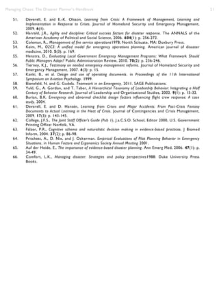 Managing Chaos: The Disaster Planner’s Handbook 21
51. Deverell, E. and E.-K. Olsson, Learning from Crisis: A Framework of Management, Learning and
Implementation in Response to Crises. Journal of Homeland Security and Emergency Management,
2009. 6(1).
52. Harrald, J.R., Agility and discipline: Critical success factors for disaster response. The ANNALS of the
American Academy of Political and Social Science, 2006. 604(1): p. 256-272.
53. Coleman, R., Management of fire service operations1978, North Scituate, MA: Duxbury Press.
54. Keim, M., O2C3: A unified model for emergency operations planning. American journal of disaster
medicine, 2010. 5(3): p. 169.
55. Henstra, D., Evaluating Local Government Emergency Management Programs: What Framework Should
Public Managers Adopt? Public Administration Review, 2010. 70(2): p. 236-246.
56. Tierney, K.J., Testimony on needed emergency management reforms. Journal of Homeland Security and
Emergency Management, 2007. 4(3): p. 15.
57. Kanki, B., et al. Design and use of operating documents. in Proceedings of the 11th International
Symposium on Aviation Psychology. 1999.
58. Bienefeld, N. and G. Gudela. Teamwork in an Emergency. 2011. SAGE Publications.
59. Yukl, G., A. Gordon, and T. Taber, A Hierarchical Taxonomy of Leadership Behavior: Integrating a Half
Century of Behavior Research. Journal of Leadership and Organizational Studies, 2002. 9(1): p. 15-32.
60. Burian, B.K. Emergency and abnormal checklist design factors influencing flight crew response: A case
study. 2004.
61. Deverell, E. and D. Hansén, Learning from Crises and Major Accidents: From Post‐Crisis Fantasy
Documents to Actual Learning in the Heat of Crisis. Journal of Contingencies and Crisis Management,
2009. 17(3): p. 143-145.
62. College, J.F.S., The Joint Staff Officer's Guide (Pub 1), J.a.C.S.O. School, Editor 2000, U.S. Government
Printing Office: Norfolk, VA.
63. Falzer, P.R., Cognitive schema and naturalistic decision making in evidence-based practices. J Biomed
Inform, 2004. 37(2): p. 86-98.
64. Pritchett, A., D. Nix, and J. Ockerman. Empirical Evaluations of Pilot Planning Behavior in Emergency
Situations. in Human Factors and Ergonomics Society Annual Meeting 2001.
65. Auf der Heide, E., The importance of evidence-based disaster planning. Ann Emerg Med, 2006. 47(1): p.
34-49.
66. Comfort, L.K., Managing disaster: Strategies and policy perspectives1988: Duke University Press
Books.
 