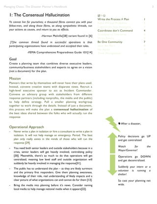 Managing Chaos: The Disaster Planner’s Handbook 3
1: The Consensual Hallucination
Ye cannot live for yourselves; a thousand fibres connect you with your
fellow-men, and along those fibres, as along sympathetic threads, run
your actions as causes, and return to you as effects.
-Herman Melville[28] variant found in [6]
[T]he common thread found in successful operations is that
participating organizations have understood and accepted their roles.
-FEMA Comprehensive Preparedness Guide 101[14]
Goal
Create a planning team that combines diverse executive leaders,
community/business stakeholders and experts to agree on a vision
(not a document) for the plan.
Mission
Planners that write by themselves will never have their plans used.
Instead, convene creative teams with disparate views. Recruit a
high-level executive sponsor to act as Incident Commander.
Convene an advisory group with stakeholders from different
response partners (including nonprofits, the media and the public)
to help define strategy. Pull a smaller planning workgroup
together to work through the details. Instead of just a document,
this process will make the plan a consensual hallucination of
the best ideas shared between the folks who will actually run the
response
Operational Approach
- Never write a plan in isolation or hire a consultant to write a plan in
isolation. It will not help manage an emergency. Period. The best
plan only really exists in the minds of those who will run the
response [29].
- You need both senior leaders and outside stakeholders because in a
crisis, senior leaders will get heavily involved, centralizing policy
[30]. Meanwhile, there’s so much to do that operations will get
centralized, meaning low level staff and outside organization will
suddenly be heavily involved in managing the response[31].
- The public has to understand the plan – as they are likely survivors
and the primary first responders. Give them planning awareness,
knowledge of their role, real understanding of likely impacts and a
clear picture of what organizations can and cannot do for them [13].
- Bring the media into planning before it’s news. Consider naming
local media to help manage national media when it appears[22].

Write the Process ≠ Plan 1
Raise Wicked Problems 2
Capabilities Not Analogies 3
Coordinate don’t Command 4
Strategize to Improvise 5
Write Reality 6
Be One Community 7
Slow the Burn 8
No myths 9
Think Management 10
After a disaster,
Policy decisions go UP
and get centralized
Watch for the
Mayor/Governor!
Operations go DOWN
and get decentralized.
Suddenly your intern or a
volunteer is running a
shelter!
So cast your planning net
wide.
 