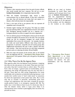 Managing Chaos: The Disaster Planner’s Handbook 4
Objectives
1. Choose a clear executive sponsor from the pool of senior officials
who would actually lead your response. She will act as your
Incident Commander; this is desperately important [32].
2. With the Incident Commander’s help, ensure a clear
communications line to elected officials. If they don’t understand
your plan, they will intervene and create their own system in a
disaster, which will slow down the response[33].
3. Form a core team of five to ten planners who can represent all
capabilities used in the plan [15].
4. Schedule regular meetings with this group. This helps you embed
pre-crisis planning within your organizational structure and culture
[31]. Emergency planning shouldn’t just be a separate unit –
emergency planners are there to support the entire organization.
5. Form an advisory group of 15-20 people to discuss and vet the plan
contents throughout the process (not at the end). This core group
should not just be emergency managers but should include
stakeholders from across the community – for example, business,
the media and social leaders. Different roles bring critical new
perspectives. In particular, nonprofits and civil society groups (like
neighborhood associations) will rush in after a disaster with their
own activities – they more sync’ed you are with these unexpected
partners early on in planning, the better off you’ll be[33].
6. Make the scope and purpose of the process clear to all involved
from the beginning with the Emergency Plan Project Start
Agreement. First question: What’s your end goal for the planning
process?
 Why There Can Be No Agency Plans
Most agencies suffer from the Robinson Crusoe Syndrome –imagining
that they are the only person on the island. They (we) write their
own plans; they don’t connect these to others’ plans. This arises
from a fear of critique, a general sense of invulnerability, and an
expectation that things will generally work the way they have in
the past. These ideas are, well, wrong. Organizations are rarely
comfortable with productive jurisdictional planning because it sits
outside their comfort zone. It “won’t make sense” to executives
for whom the organization is their power base [31]. But it is the
only way to succeed. In particular, partnerships grow from
critique and organizations that have been critiqued by partners
usually perform better in an emergency response [22, 34]. The
public, too, is more likely to listen to you if it shares your idea of
what the disaster means, which is much more likely if its
representatives were involved in planning[33]. Don’t be afraid. Put
yourself out there.
The Emergency Plan Project
Start Agreement is an initial
brainstorming tool and a contract
between the planner, the plan
stakeholders, and the executive
sponsor.
Why do you need an Incident
Commander so much? Plans need
simplicity; you’ll only get there if you
have an Incident Commander to
lead the organizational learning
portion of Plan Design (see below)
[16], the reflection on the approach
to the problem, and the adaptation
to the incident as the problem
changes[20].
 