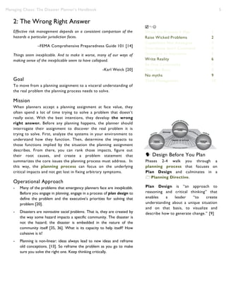 Managing Chaos: The Disaster Planner’s Handbook 5
2: The Wrong Right Answer
Effective risk management depends on a consistent comparison of the
hazards a particular jurisdiction faces.
–FEMA Comprehensive Preparedness Guide 101 [14]
Things seem inexplicable. And to make it worse, many of our ways of
making sense of the inexplicable seem to have collapsed.
-Karl Weick [20]
Goal
To move from a planning assignment to a visceral understanding of
the real problem the planning process needs to solve.
Mission
When planners accept a planning assignment at face value, they
often spend a lot of time trying to solve a problem that doesn’t
really exist. With the best intentions, they develop the wrong
right answer. Before any planning happens, the planner should
interrogate their assignment to discover the real problem it is
trying to solve. First, analyze the systems in your environment to
understand how they function. Then, determine the impacts to
those functions implied by the situation the planning assignment
describes. From there, you can rank those impacts, figure out
their root causes, and create a problem statement that
summarizes the core issues the planning process must address. In
this way, the planning process can focus on the underlying
critical impacts and not get lost in fixing arbitrary symptoms.
Operational Approach
- Many of the problems that emergency planners face are inexplicable.
Before you engage in planning, engage in a process of plan design to
define the problem and the executive’s priorities for solving that
problem [20].
- Disasters are nonroutine social problems. That is, they are created by
the way some hazard impacts a specific community. The disaster is
not the hazard; the disaster is embedded in the nature of the
community itself [35, 36]. What is its capacity to help itself? How
cohesive is it?
- Planning is non-linear: ideas always lead to new ideas and reframe
old conceptions. [13]. So reframe the problem as you go to make
sure you solve the right one. Keep thinking critically.
 Design Before You Plan
Phases 2-4 walk you through a
planning process that focuses on
Plan Design and culminates in a
Planning Directive.
Plan Design is “an approach to
reasoning and critical thinking” that
enables a leader “to create
understanding about a unique situation
and on that basis, to visualize and
describe how to generate change.” [9]

Write the Process ≠ Plan 1
Raise Wicked Problems 2
Capabilities Not Analogies 3
Coordinate don’t Command 4
Strategize to Improvise 5
Write Reality 6
Be One Community 7
Slow the Burn 8
No myths 9
Think Management 10
 