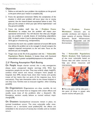 Managing Chaos: The Disaster Planner’s Handbook 6
Objectives
1. Define an end state for your problem: the conditions on the ground
at the point where your mission is complete [16].
2. Frame the operational environment: Define the complexities of the
situation in which your problem will occur (your city or county
systems). Use the research-based assumptions below to start. This
gives you the context in which your plan will be implemented – and
thus ground truth[20].
3. Frame the problem itself: Use the Problem Frame
Worksheet to analyze how the problem will impact your
operational environment. You will discover that what you thought
was one problem is actually dozens of interlocking subproblems
[20] . It doesn’t matter if you’re planning based on a scenario (e.g.,
nerve gas) or a function (e.g., transportation).
4. Summarize this work into a problem statement of around 200 words
that defines the problem set to be managed. It should compare the
imagined impacted environment to the end state. Focus on the
elements you can change[9].
5. Target most at-risk 5% of the population with the Vulnerable
Populations Matrix Analysis. It locates those with functional
vulnerabilities or greater susceptibility/exposure to the problem
 Planning Assumption Myth Busting
On People People cherish normal; this is why emergencies
always seem unexpected despite warnings [12]. With few
exceptions, people do not loot. They stay orderly, adapt, help[37],
conduct initial search and rescue, transport more people to
hospitals than EMS, donate food, share their homes and quickly
create ad hoc teams that run parts of the response (e.g., ferry
evacuation). They take themselves either to the closest hospital or
one they trust. Families wait to evacuate together, often including
pets[22].
On Organizations Organizations are slow, stumble, do not
cooperate, do not know how to integrate with citizen efforts and
usually cause most of the problems after a disaster[1, 10].
Emergency workers usually behave as trained without major
changes[38].
On Disasters Social/political structures remain in place, no
societal breakdown occurs. The most vulnerable suffer most.
Disasters are a non-routine social problem[39]: the effects are
embedded in the structure of society but invisible until an incident
occurs.
The Problem Frame
Worksheet instructs you to
consider attributes and impacts to
major systems of society: Political,
Economic, Social, Infrastructure,
Informational, Responder and the
Environment.
The only panic will be elite panic –
the panic of those in power who
assume victims will panic.[1]
The Vulnerable Populations
Matrix Analysis finds headcounts
of the most vulnerable based on
Census data and other sources to
help you direct resources and
interventions.
 