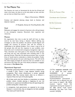 Managing Chaos: The Disaster Planner’s Handbook 7
3: Yes Means Yes
San Francisco can count on Sacramento for the last bit of bread and
meat in the house, can draw on us for every dollar we have, and then
you can have our blood if you need it.
-Mayor of Sacramento, 1906[22]
Fractious and disparate planning always leads to fractious and
disparate response.
-P. Marghella, Destroy the Three-Ring Binders [40]
Goal
Delineate and engage the network of partners who will participate
in any emergency response. Document their capacities and
resources.
Mission
An organization that tries to plan by itself will have its ideas
overrun by new faces during a disaster. Before defining any
strategies to solve the problem, the planner should diagram and
engage the universe of partners who will be involved in
responding to the defined problem. First, create a map of all of
the groups who will join the response to your problem, even
those who aren’t involved with emergency management right now.
Then, document your best guess at the resources these groups
will bring and any risks associated with including them in the
planning process. Describe the planning processes they currently
drive or would need to undertake to resolve the problem. Finally,
integrate these groups into your planning process. This will clarify
the wide-ranging strategies & resources that are available to you
and ensure that when you ask if the whole jurisdiction is engaged,
the answer is Yes Means Yes.
Operational Approach
- Remember, government thinks it is more central to a response than
it actually is [41]. There’s a huge response network during
emergencies. Most critical infrastructure is private, especially
healthcare [42]. Plus, business leaders often try to influence a
response if they aren’t part of the planning [43].
- All of these social units from families to corporations are already
problem solvers. Invisible planning is happening all over the
jurisdiction at a grassroots level [44] and they will supercharge their
problem-solving after a disaster [12].
- In emergencies, local governments are expected to be strong.
However, in normal times, they are designed to be fairly weak[29].
That means you’ll need the help.

Write the Process ≠ Plan 1
Raise Wicked Problems 2
Capabilities Not Analogies 3
Coordinate don’t Command 4
Strategize to Improvise 5
Write Reality 6
Be One Community 7
Slow the Burn 8
No myths 9
Think Management 10
This response network used
to be called the mass assault.
HUNDREDS of groups-
government/nonprofit/private,
established/brand-new,
local/state/federal/ international -
will swarm into an affected area and
start trying to help[17, 18]. FEMA
situation reports listed 456
organizations during the response to
the 2001 World Trade Center
Attack[18]. The New York Times
counted 1,607[24].
 