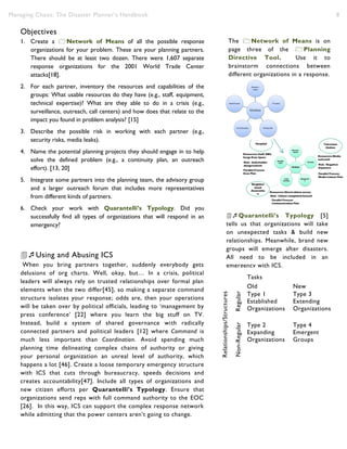 Managing Chaos: The Disaster Planner’s Handbook 8
Objectives
1. Create a Network of Means of all the possible response
organizations for your problem. These are your planning partners.
There should be at least two dozen. There were 1,607 separate
response organizations for the 2001 World Trade Center
attacks[18].
2. For each partner, inventory the resources and capabilities of the
groups: What usable resources do they have (e.g., staff, equipment,
technical expertise)? What are they able to do in a crisis (e.g.,
surveillance, outreach, call centers) and how does that relate to the
impact you found in problem analysis? [15]
3. Describe the possible risk in working with each partner (e.g.,
security risks, media leaks).
4. Name the potential planning projects they should engage in to help
solve the defined problem (e.g., a continuity plan, an outreach
effort). [13, 20]
5. Integrate some partners into the planning team, the advisory group
and a larger outreach forum that includes more representatives
from different kinds of partners.
6. Check your work with Quarantelli’s Typology. Did you
successfully find all types of organizations that will respond in an
emergency?
Using and Abusing ICS
When you bring partners together, suddenly everybody gets
delusions of org charts. Well, okay, but… In a crisis, political
leaders will always rely on trusted relationships over formal plan
elements when the two differ[45], so making a separate command
structure isolates your response; odds are, then your operations
will be taken over by political officials, leading to ‘management by
press conference’ [22] where you learn the big stuff on TV.
Instead, build a system of shared governance with radically
connected partners and political leaders [12] where Command is
much less important than Coordination. Avoid spending much
planning time delineating complex chains of authority or giving
your personal organization an unreal level of authority, which
happens a lot [46]. Create a loose temporary emergency structure
with ICS that cuts through bureaucracy, speeds decisions and
creates accountability[47]. Include all types of organizations and
new citizen efforts per Quarantelli’s Typology. Ensure that
organizations send reps with full command authority to the EOC
[26]. In this way, ICS can support the complex response network
while admitting that the power centers aren’t going to change.
Tasks
Old New
Relationships/Structures
Regular
Type 1
Established
Organizations
Type 3
Extending
Organizations
Non-Regular
Type 2
Expanding
Organizations
Type 4
Emergent
Groups
The Network of Means is on
page three of the Planning
Directive Tool. Use it to
brainstorm connections between
different organizations in a response.
Quarantelli’s Typology [5]
tells us that organizations will take
on unexpected tasks & build new
relationships. Meanwhile, brand new
groups will emerge after disasters.
All need to be included in an
emergency with ICS.
 