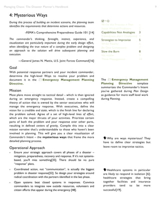 Managing Chaos: The Disaster Planner’s Handbook 9
4: Mysterious Ways
During this process of building an incident scenario, the planning team
identifies the requirements that determine actions and resources.
-FEMA’s Comprehensive Preparedness Guide 101 [14]
The commander’s thinking, foresight, instinct, experience, and
visualization are particularly important during the early design effort,
when identifying the true nature of a complex problem and designing
an approach to the solution will drive subsequent planning and
execution.
—General James N. Mattis, U.S. Joint Forces Command[16]
Goal
With potential response partners and your incident commander,
determine the high-level Ways to resolve your problem and
document it in the Emergency Management Planning
Directive.
Mission
Most plans move straight to tactical detail - which is then ignored
during an emergency response. Instead, create a compelling
theory of action that is owned by the senior executives who will
manage the emergency response. With executives, define the
vision for a credible end state, which is the finish line for declaring
the problem solved. Agree of a set of high-level lines of effort,
which are the major thrusts of your activities. Prioritize certain
parts of both the problem and your response over other parts,
resulting in defined centers of gravity. Compile this into a clear
mission narrative that’s understandable to those who haven’t been
involved in planning. This will give you a clear visualization of
Commander’s Intent – the mysterious ways that frame the more
detailed planning process.
Operational Approach
- Ensure your strategic approach covers all phases of a disaster –
mitigation, preparedness, recovery and response. If it’s not systems-
based, you’ll miss something[35]. There should be no pure
“response” plans.
- Coordinated action, not “communication”, is actually the biggest
problem in disaster response[22]. So design your strategies around
radical coordination with the partners identified in the last phase.
- Open systems beat closed systems in responses. Convince
commanders to integrate new outside resources, volunteers and
citizen efforts that appear during the emergency [48].
Healthcare systems in particular
are likely to respond in isolation [6];
healthcare strategies that bring
together facilities and insurance
providers tend to be more
successful[19].
The Emergency Management
Planning Directive template
summarizes the Commander’s Intent
you’ve gathered during Plan Design
as guidance for more staff level work
during Planning.

Write the Process ≠ Plan 1
Raise Wicked Problems 2
Capabilities Not Analogies 3
Coordinate don’t Command 4
Strategize to Improvise 5
Write Reality 6
Be One Community 7
Slow the Burn 8
No myths 9
Think Management 10
Why are ways mysterious? They
have to define clear strategies but
leave room to improvise tactics.
 