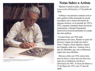 Notas Sobre o Artista Maurits Cornelis Escher, nasceu em  Leeuwarden  ( Holanda ), a 17 de junho de 1898. Embora o seu primeiro contacto com as artes gráficas tenha começado na escola secundária com o desenvolvimento de algumas técnicas, só no período de 1919 a 1922, enquanto estudante duma Escola de Arquitectura e Design Ornamental, desenvolveu técnicas profundas no campo das artes gráficas.  Foi para  Roma  em 1924 onde permaneceu dez anos, durante os quais fez diversas viagens de estudo por toda a  Itália . Chegou a fazer algumas viagens por Espanha, onde teve  contacto com a arte do Alhambra, que veio a influenciar alguns dos seus trabalhos. Deixou a  Itália  em 1934, esteve dois anos na  Suiça  e cinco anos em  Bruxelas , antes de se eslabelecer em  Baarn  ( Holanda ) em 1941. Aí ficou até falecer, a 27 de Março de 1972, com 73 anos de idade. 