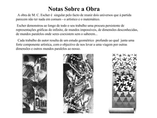 Notas Sobre a Obra A obra de M. C. Escher é  singular pelo facto de reunir dois universos que á partida parecem não ter nada em comum - o artístico e o matemático. Escher demonstrou ao longo de todo o seu trabalho uma procura persistente de representações gráficas do infinito, de mundos impossíveis, de dimensões desconhecidas, de mundos paralelos onde seres coexistem sem o saberem...  Cada trabalho do autor resulta de um estudo geométrico  profundo ao qual  junta uma forte componente artística, com o objectivo de nos levar a uma viagem por outras dimensões e outros mundos paralelos ao nosso. 