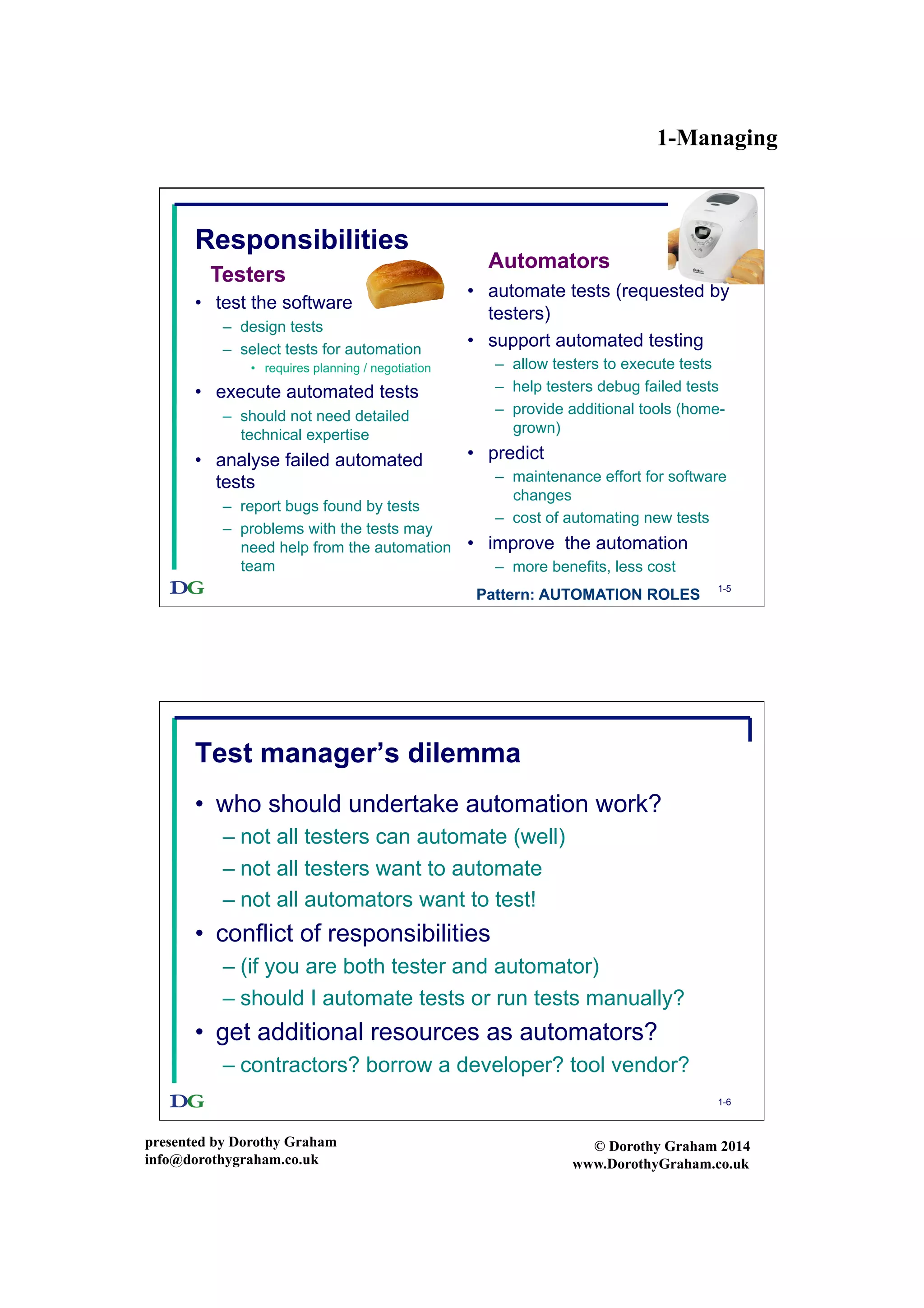 1-Managing
presented by Dorothy Graham
info@dorothygraham.co.uk
© Dorothy Graham 2014
www.DorothyGraham.co.uk
1-5
Responsibilities
•  test the software
–  design tests
–  select tests for automation
•  requires planning / negotiation
•  execute automated tests
–  should not need detailed
technical expertise
•  analyse failed automated
tests
–  report bugs found by tests
–  problems with the tests may
need help from the automation
team
•  automate tests (requested by
testers)
•  support automated testing
–  allow testers to execute tests
–  help testers debug failed tests
–  provide additional tools (home-
grown)
•  predict
–  maintenance effort for software
changes
–  cost of automating new tests
•  improve the automation
–  more benefits, less cost
Testers
Automators
Pattern: AUTOMATION ROLES
1-6
Test manager’s dilemma
•  who should undertake automation work?
– not all testers can automate (well)
– not all testers want to automate
– not all automators want to test!
•  conflict of responsibilities
– (if you are both tester and automator)
– should I automate tests or run tests manually?
•  get additional resources as automators?
– contractors? borrow a developer? tool vendor?
 