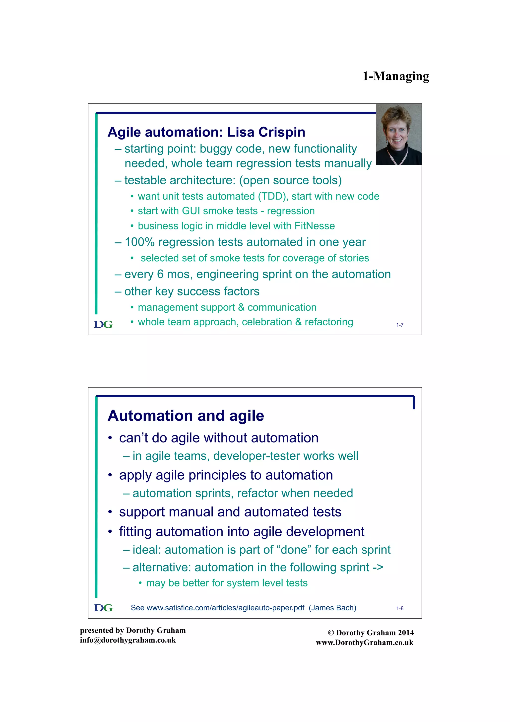 1-Managing
presented by Dorothy Graham
info@dorothygraham.co.uk
© Dorothy Graham 2014
www.DorothyGraham.co.uk
1-7
Agile automation: Lisa Crispin
– starting point: buggy code, new functionality
needed, whole team regression tests manually
– testable architecture: (open source tools)
•  want unit tests automated (TDD), start with new code
•  start with GUI smoke tests - regression
•  business logic in middle level with FitNesse
– 100% regression tests automated in one year
•  selected set of smoke tests for coverage of stories
– every 6 mos, engineering sprint on the automation
– other key success factors
•  management support & communication
•  whole team approach, celebration & refactoring
1-8
Automation and agile
•  can’t do agile without automation
– in agile teams, developer-tester works well
•  apply agile principles to automation
– automation sprints, refactor when needed
•  support manual and automated tests
•  fitting automation into agile development
– ideal: automation is part of “done” for each sprint
– alternative: automation in the following sprint ->
•  may be better for system level tests
See www.satisfice.com/articles/agileauto-paper.pdf (James Bach)
 