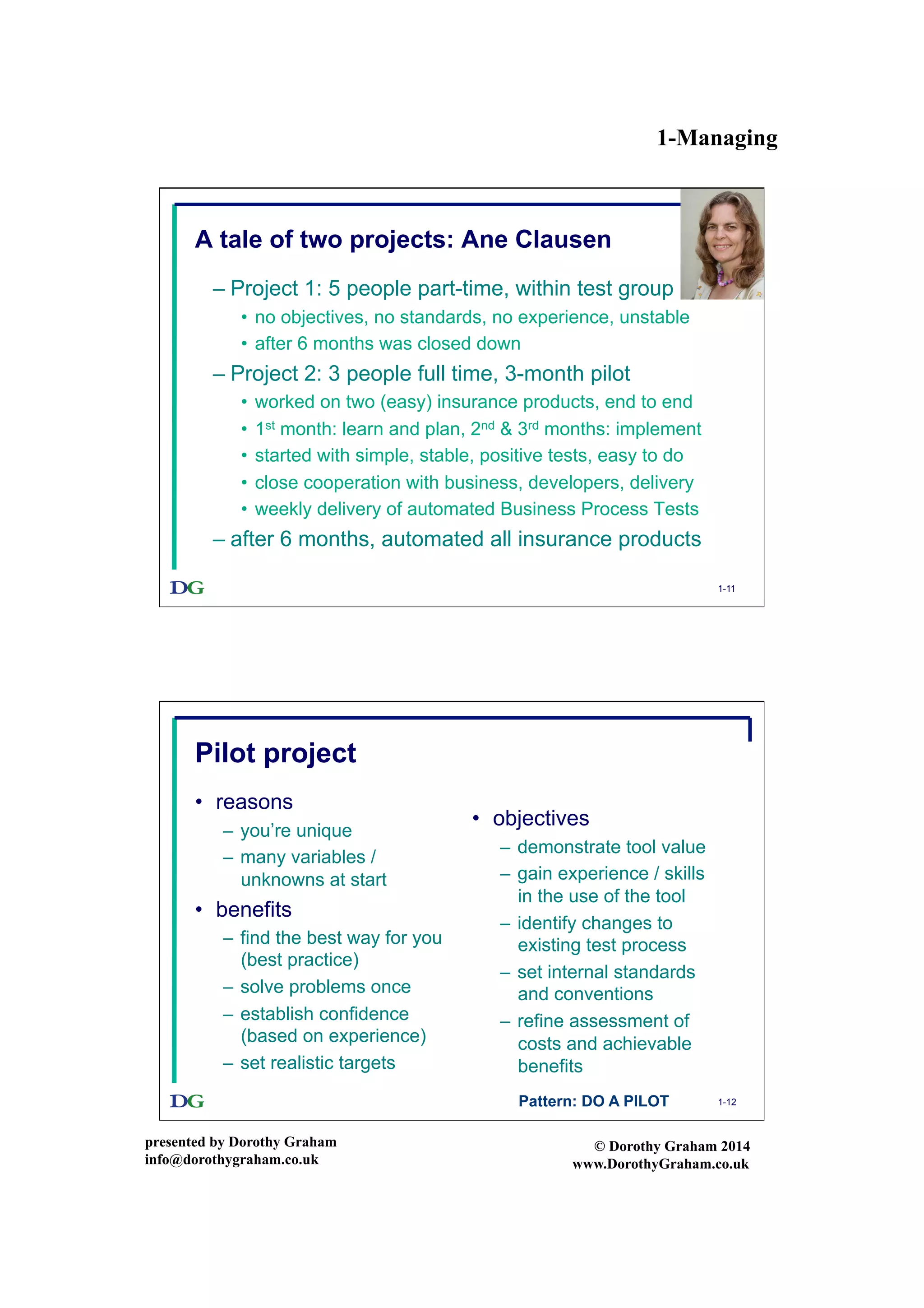 1-Managing
presented by Dorothy Graham
info@dorothygraham.co.uk
© Dorothy Graham 2014
www.DorothyGraham.co.uk
1-11
A tale of two projects: Ane Clausen
– Project 1: 5 people part-time, within test group
•  no objectives, no standards, no experience, unstable
•  after 6 months was closed down
– Project 2: 3 people full time, 3-month pilot
•  worked on two (easy) insurance products, end to end
•  1st month: learn and plan, 2nd & 3rd months: implement
•  started with simple, stable, positive tests, easy to do
•  close cooperation with business, developers, delivery
•  weekly delivery of automated Business Process Tests
– after 6 months, automated all insurance products
1-12
Pilot project
•  reasons
–  you’re unique
–  many variables /
unknowns at start
•  benefits
–  find the best way for you
(best practice)
–  solve problems once
–  establish confidence
(based on experience)
–  set realistic targets
•  objectives
–  demonstrate tool value
–  gain experience / skills
in the use of the tool
–  identify changes to
existing test process
–  set internal standards
and conventions
–  refine assessment of
costs and achievable
benefits
Pattern: DO A PILOT
 