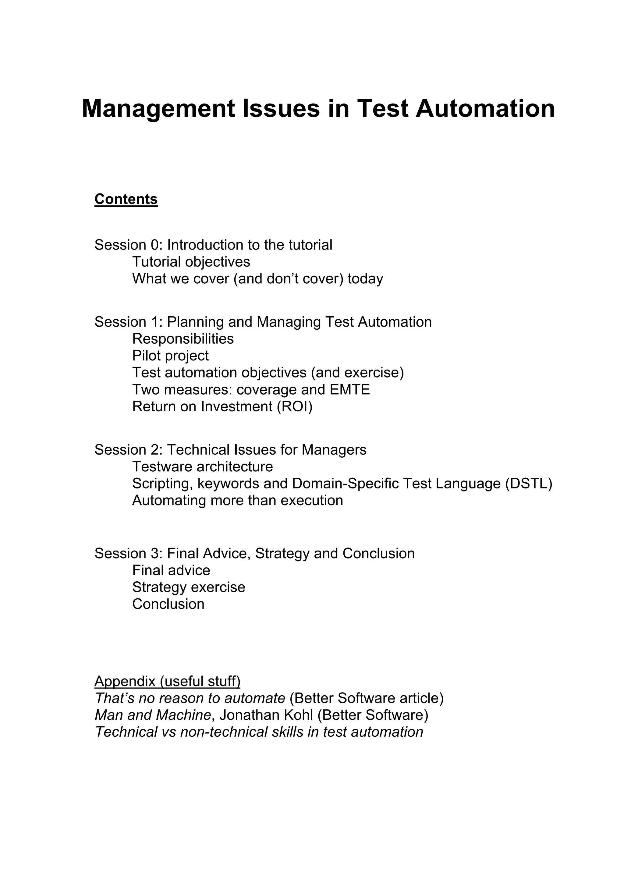 Management Issues in Test Automation
Contents
Session 0: Introduction to the tutorial
Tutorial objectives
What we cover (and don’t cover) today
Session 1: Planning and Managing Test Automation
Responsibilities
Pilot project
Test automation objectives (and exercise)
Two measures: coverage and EMTE
Return on Investment (ROI)
Session 2: Technical Issues for Managers
Testware architecture
Scripting, keywords and Domain-Specific Test Language (DSTL)
Automating more than execution
Session 3: Final Advice, Strategy and Conclusion
Final advice
Strategy exercise
Conclusion
Appendix (useful stuff)
That’s no reason to automate (Better Software article)
Man and Machine, Jonathan Kohl (Better Software)
Technical vs non-technical skills in test automation
 