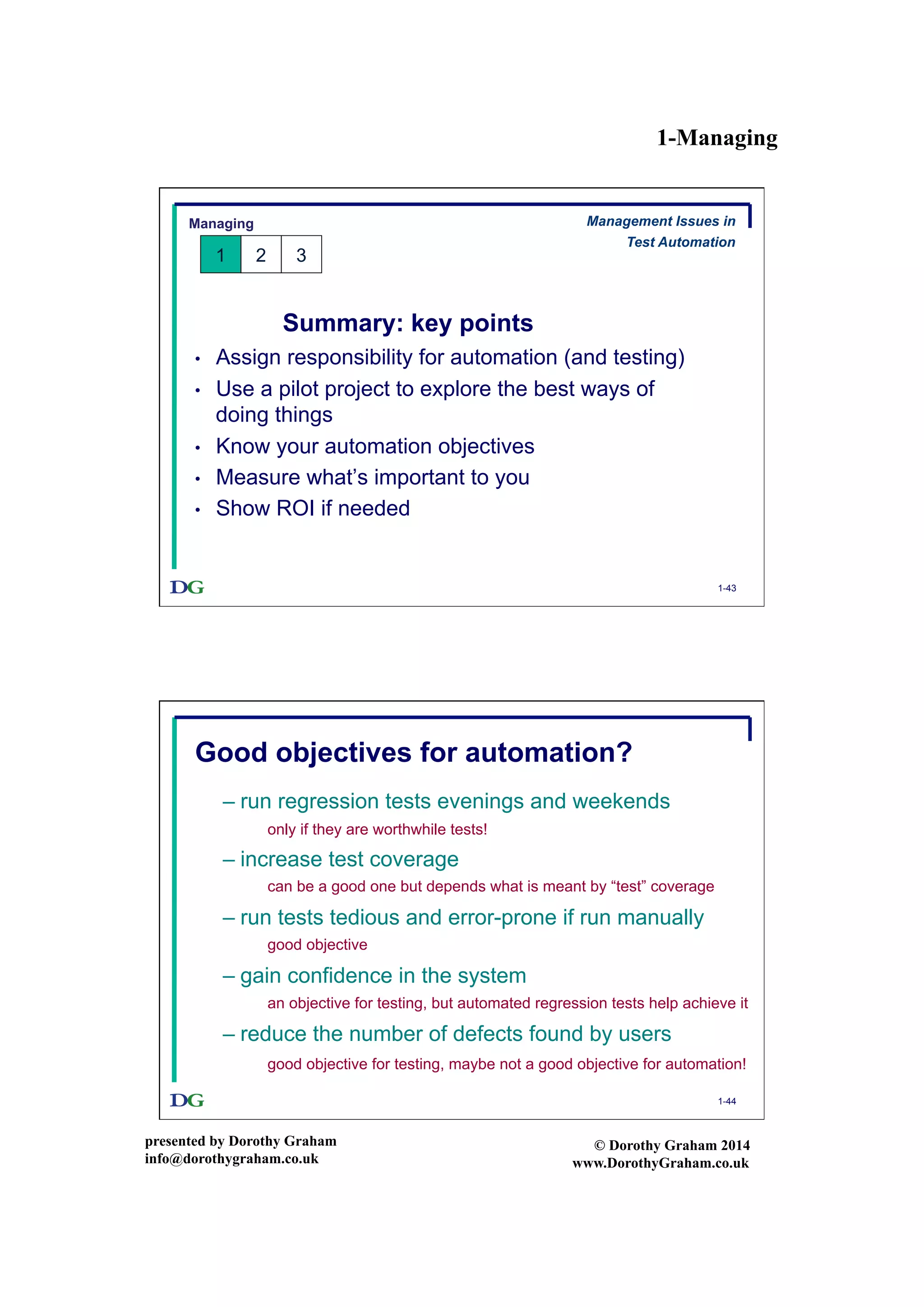 1-Managing
presented by Dorothy Graham
info@dorothygraham.co.uk
© Dorothy Graham 2014
www.DorothyGraham.co.uk
1-43
Summary: key points
•  Assign responsibility for automation (and testing)
•  Use a pilot project to explore the best ways of
doing things
•  Know your automation objectives
•  Measure what’s important to you
•  Show ROI if needed
Managing
1 2 3
Management Issues in
Test Automation
1-44
Good objectives for automation?
– run regression tests evenings and weekends
– increase test coverage
– run tests tedious and error-prone if run manually
– gain confidence in the system
– reduce the number of defects found by users
only if they are worthwhile tests!
can be a good one but depends what is meant by “test” coverage
good objective
an objective for testing, but automated regression tests help achieve it
good objective for testing, maybe not a good objective for automation!
 