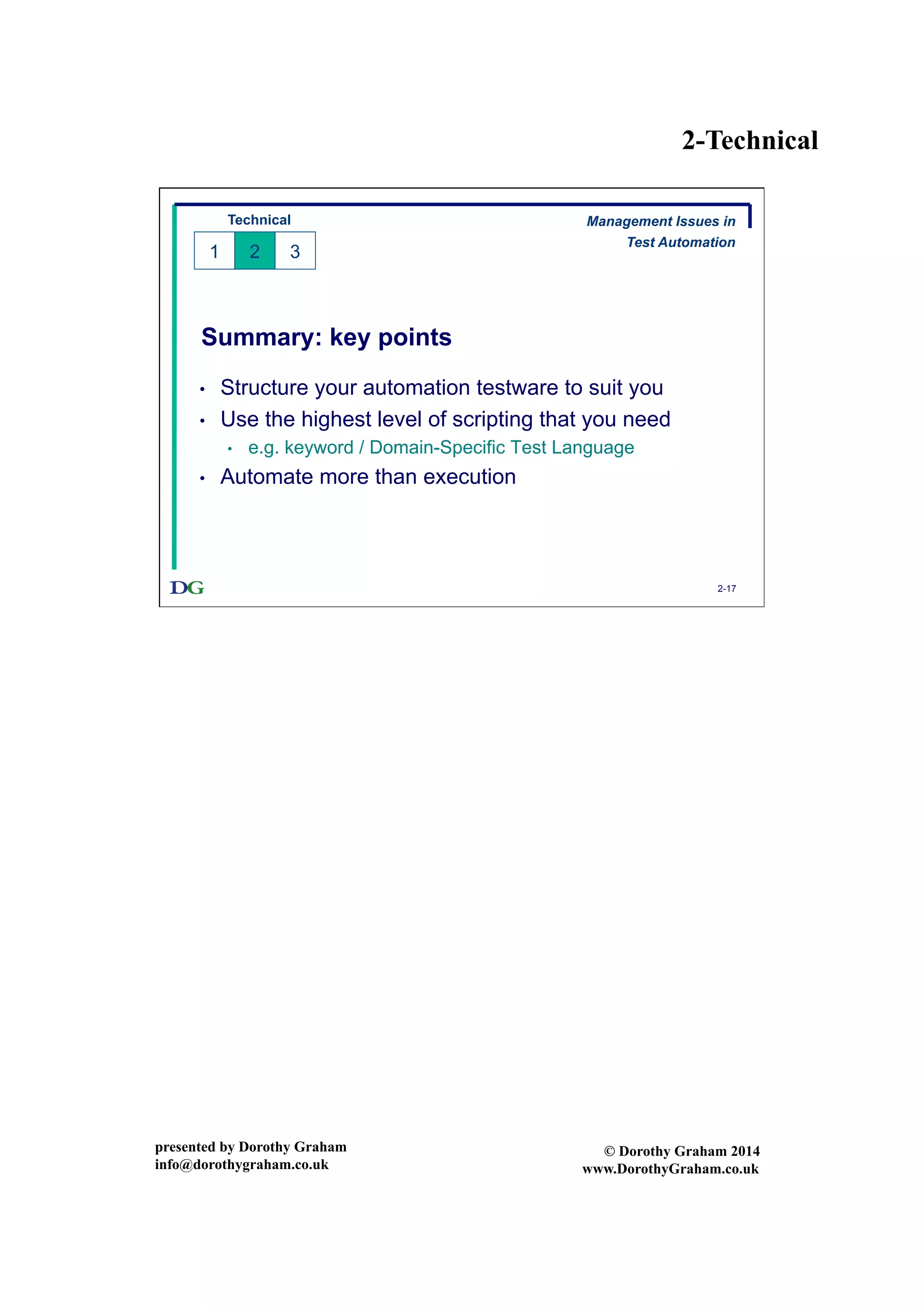 2-Technical
presented by Dorothy Graham
info@dorothygraham.co.uk
© Dorothy Graham 2014
www.DorothyGraham.co.uk
2-17
Summary: key points
•  Structure your automation testware to suit you
•  Use the highest level of scripting that you need
•  e.g. keyword / Domain-Specific Test Language
•  Automate more than execution
Technical
1 2 3
Management Issues in
Test Automation
 