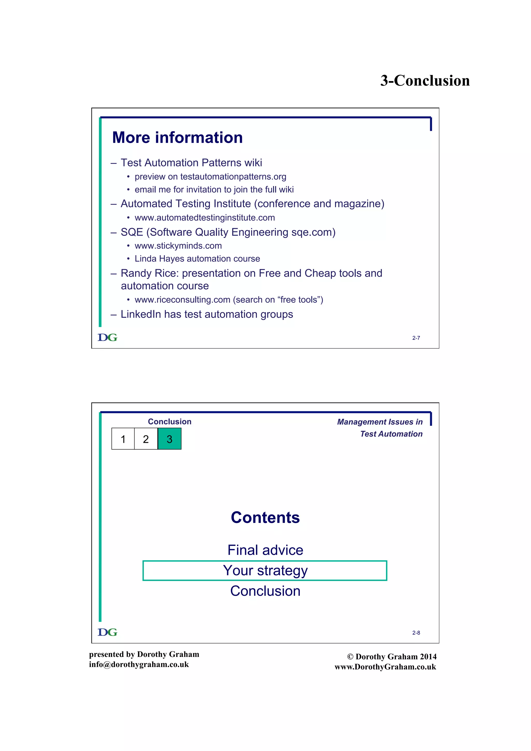 3-Conclusion
presented by Dorothy Graham
info@dorothygraham.co.uk
© Dorothy Graham 2014
www.DorothyGraham.co.uk
2-7
More information
–  Test Automation Patterns wiki
•  preview on testautomationpatterns.org
•  email me for invitation to join the full wiki
–  Automated Testing Institute (conference and magazine)
•  www.automatedtestinginstitute.com
–  SQE (Software Quality Engineering sqe.com)
•  www.stickyminds.com
•  Linda Hayes automation course
–  Randy Rice: presentation on Free and Cheap tools and
automation course
•  www.riceconsulting.com (search on “free tools”)
–  LinkedIn has test automation groups
2-8
Contents
Final advice
Your strategy
Conclusion
Conclusion
1 32
Management Issues in
Test Automation
 