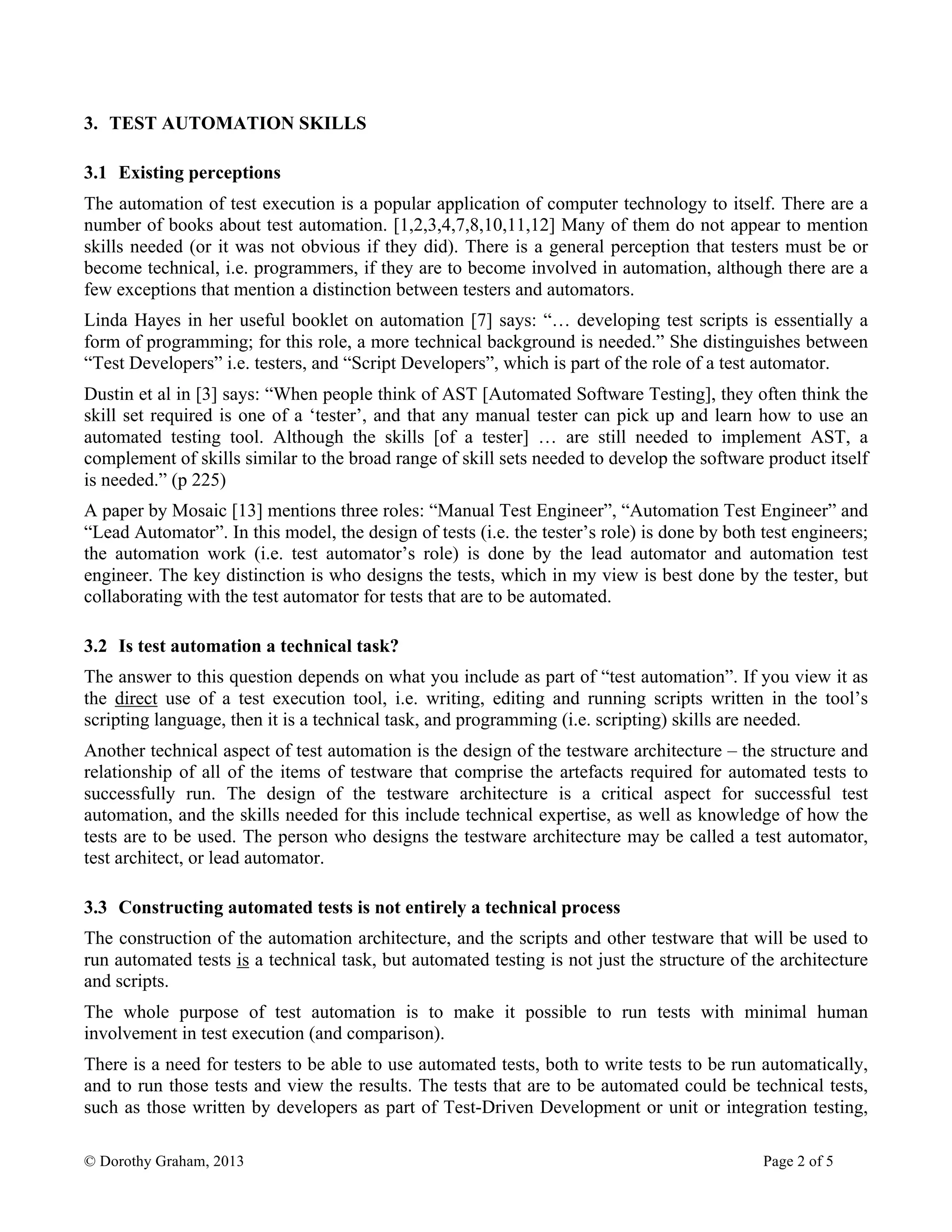 © Dorothy Graham, 2013 Page 2 of 5
3. TEST AUTOMATION SKILLS
3.1 Existing perceptions
The automation of test execution is a popular application of computer technology to itself. There are a
number of books about test automation. [1,2,3,4,7,8,10,11,12] Many of them do not appear to mention
skills needed (or it was not obvious if they did). There is a general perception that testers must be or
become technical, i.e. programmers, if they are to become involved in automation, although there are a
few exceptions that mention a distinction between testers and automators.
Linda Hayes in her useful booklet on automation [7] says: “… developing test scripts is essentially a
form of programming; for this role, a more technical background is needed.” She distinguishes between
“Test Developers” i.e. testers, and “Script Developers”, which is part of the role of a test automator.
Dustin et al in [3] says: “When people think of AST [Automated Software Testing], they often think the
skill set required is one of a ‘tester’, and that any manual tester can pick up and learn how to use an
automated testing tool. Although the skills [of a tester] … are still needed to implement AST, a
complement of skills similar to the broad range of skill sets needed to develop the software product itself
is needed.” (p 225)
A paper by Mosaic [13] mentions three roles: “Manual Test Engineer”, “Automation Test Engineer” and
“Lead Automator”. In this model, the design of tests (i.e. the tester’s role) is done by both test engineers;
the automation work (i.e. test automator’s role) is done by the lead automator and automation test
engineer. The key distinction is who designs the tests, which in my view is best done by the tester, but
collaborating with the test automator for tests that are to be automated.
3.2 Is test automation a technical task?
The answer to this question depends on what you include as part of “test automation”. If you view it as
the direct use of a test execution tool, i.e. writing, editing and running scripts written in the tool’s
scripting language, then it is a technical task, and programming (i.e. scripting) skills are needed.
Another technical aspect of test automation is the design of the testware architecture – the structure and
relationship of all of the items of testware that comprise the artefacts required for automated tests to
successfully run. The design of the testware architecture is a critical aspect for successful test
automation, and the skills needed for this include technical expertise, as well as knowledge of how the
tests are to be used. The person who designs the testware architecture may be called a test automator,
test architect, or lead automator.
3.3 Constructing automated tests is not entirely a technical process
The construction of the automation architecture, and the scripts and other testware that will be used to
run automated tests is a technical task, but automated testing is not just the structure of the architecture
and scripts.
The whole purpose of test automation is to make it possible to run tests with minimal human
involvement in test execution (and comparison).
There is a need for testers to be able to use automated tests, both to write tests to be run automatically,
and to run those tests and view the results. The tests that are to be automated could be technical tests,
such as those written by developers as part of Test-Driven Development or unit or integration testing,
 