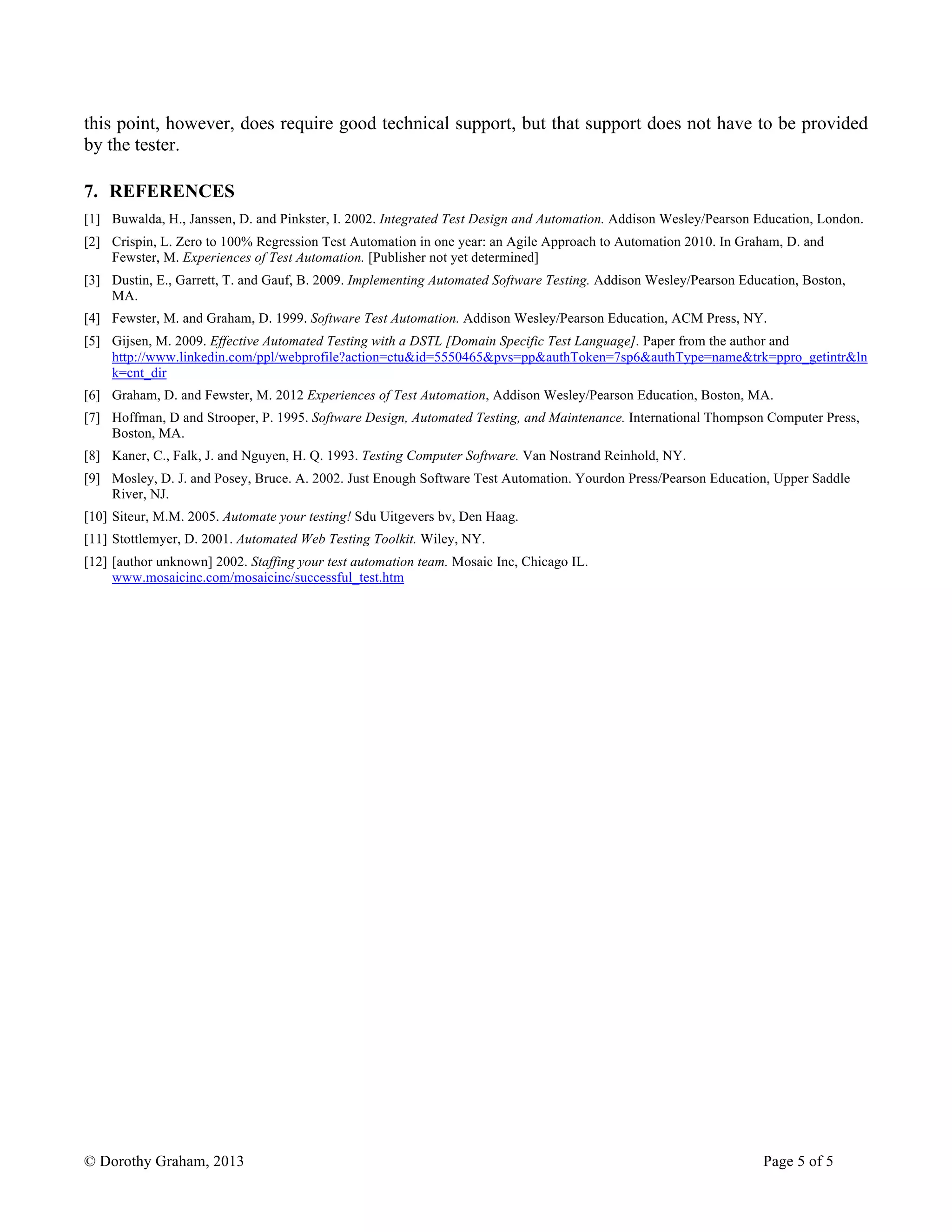 © Dorothy Graham, 2013 Page 5 of 5
this point, however, does require good technical support, but that support does not have to be provided
by the tester.
7. REFERENCES
[1] Buwalda, H., Janssen, D. and Pinkster, I. 2002. Integrated Test Design and Automation. Addison Wesley/Pearson Education, London.
[2] Crispin, L. Zero to 100% Regression Test Automation in one year: an Agile Approach to Automation 2010. In Graham, D. and
Fewster, M. Experiences of Test Automation. [Publisher not yet determined]
[3] Dustin, E., Garrett, T. and Gauf, B. 2009. Implementing Automated Software Testing. Addison Wesley/Pearson Education, Boston,
MA.
[4] Fewster, M. and Graham, D. 1999. Software Test Automation. Addison Wesley/Pearson Education, ACM Press, NY.
[5] Gijsen, M. 2009. Effective Automated Testing with a DSTL [Domain Specific Test Language]. Paper from the author and
http://www.linkedin.com/ppl/webprofile?action=ctu&id=5550465&pvs=pp&authToken=7sp6&authType=name&trk=ppro_getintr&ln
k=cnt_dir
[6] Graham, D. and Fewster, M. 2012 Experiences of Test Automation, Addison Wesley/Pearson Education, Boston, MA.
[7] Hoffman, D and Strooper, P. 1995. Software Design, Automated Testing, and Maintenance. International Thompson Computer Press,
Boston, MA.
[8] Kaner, C., Falk, J. and Nguyen, H. Q. 1993. Testing Computer Software. Van Nostrand Reinhold, NY.
[9] Mosley, D. J. and Posey, Bruce. A. 2002. Just Enough Software Test Automation. Yourdon Press/Pearson Education, Upper Saddle
River, NJ.
[10] Siteur, M.M. 2005. Automate your testing! Sdu Uitgevers bv, Den Haag.
[11] Stottlemyer, D. 2001. Automated Web Testing Toolkit. Wiley, NY.
[12] [author unknown] 2002. Staffing your test automation team. Mosaic Inc, Chicago IL.
www.mosaicinc.com/mosaicinc/successful_test.htm
 