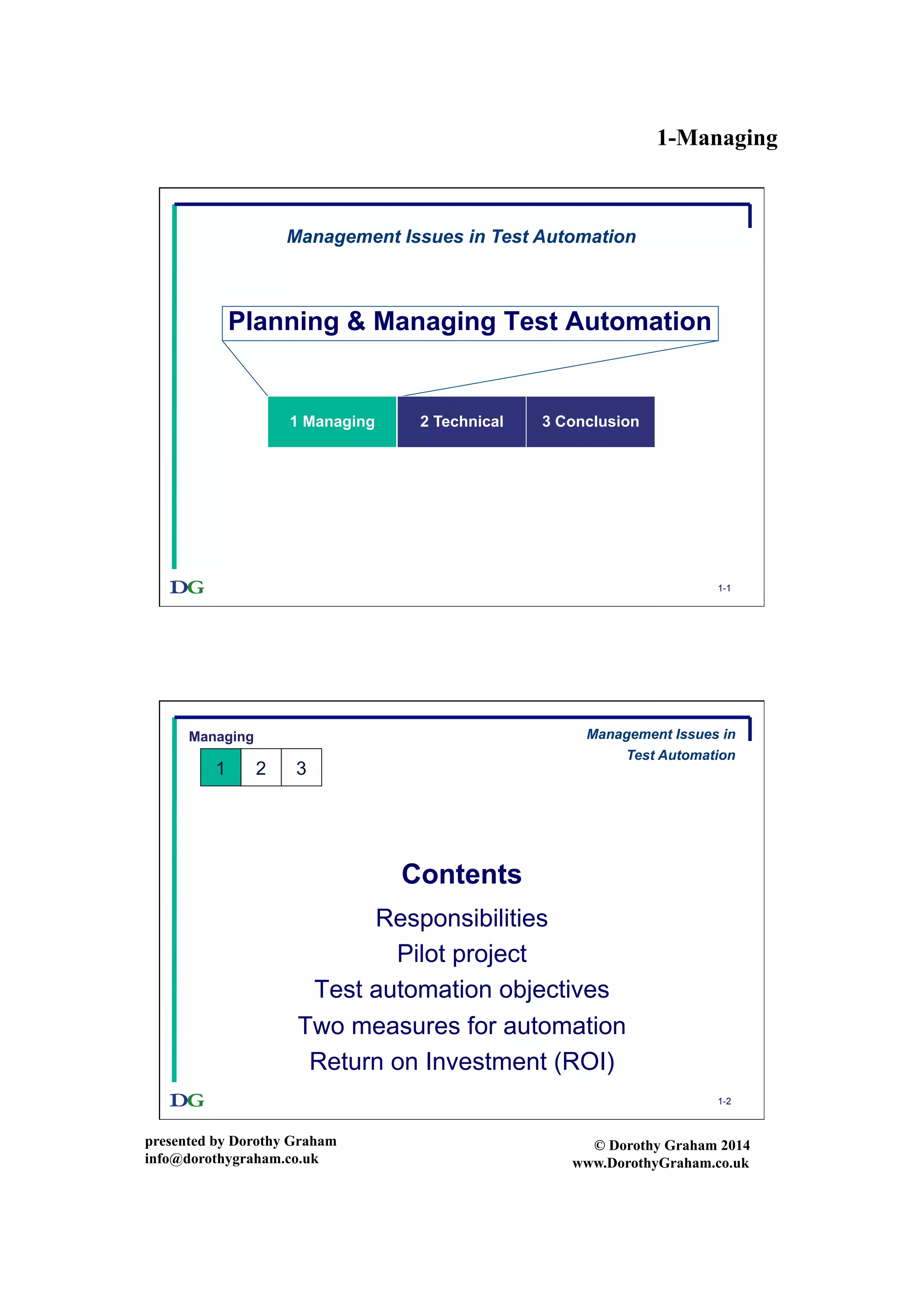 1-Managing
presented by Dorothy Graham
info@dorothygraham.co.uk
© Dorothy Graham 2014
www.DorothyGraham.co.uk
1-1
Planning & Managing Test Automation
Management Issues in Test Automation
1 Managing 2 Technical 3 Conclusion
1-2
Contents
Responsibilities
Pilot project
Test automation objectives
Two measures for automation
Return on Investment (ROI)
Managing
1 2 3
Management Issues in
Test Automation
 