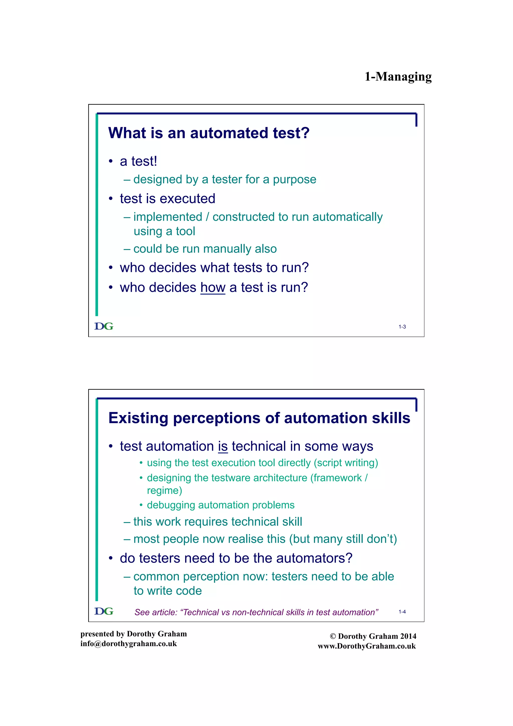 1-Managing
presented by Dorothy Graham
info@dorothygraham.co.uk
© Dorothy Graham 2014
www.DorothyGraham.co.uk
1-3
What is an automated test?
•  a test!
– designed by a tester for a purpose
•  test is executed
– implemented / constructed to run automatically
using a tool
– could be run manually also
•  who decides what tests to run?
•  who decides how a test is run?
1-4
Existing perceptions of automation skills
•  test automation is technical in some ways
•  using the test execution tool directly (script writing)
•  designing the testware architecture (framework /
regime)
•  debugging automation problems
– this work requires technical skill
– most people now realise this (but many still don’t)
•  do testers need to be the automators?
– common perception now: testers need to be able
to write code
See article: “Technical vs non-technical skills in test automation”
 