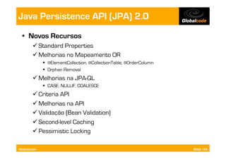 Java Persistence API (JPA) 2.0
  •  Novos Recursos
        Standard Properties
        Melhorias no Mapeamento OR
               @ElementCollection, @CollectionTable, @OrderColumn
               Orphan Removal
        Melhorias na JPA-QL
               CASE, NULLIF, COALESCE
        Criteria API
        Melhorias na API
        Validação (Bean Validation)
        Second-level Caching
        Pessimistic Locking

Globalcode                                                           Slide 104
 