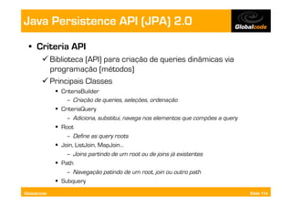 Java Persistence API (JPA) 2.0
  •  Criteria API
        Biblioteca (API) para criação de queries dinâmicas via
         programação (métodos)
        Principais Classes
               CriteriaBuilder
                  –  Criação de queries, seleções, ordenação
               CriteriaQuery
                  –  Adiciona, substitui, navega nos elementos que compões a query
               Root
                  –  Define as query roots
               Join, ListJoin, MapJoin…
                  –  Joins partindo de um root ou de joins já existentes
               Path
                  –  Navegação patindo de um root, join ou outro path
               Subquery
Globalcode                                                                           Slide 114
 