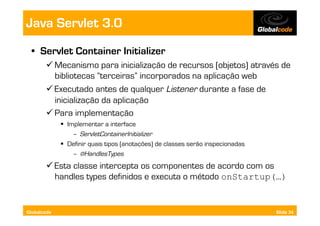Java Servlet 3.0
  •  Servlet Container Initializer
        Mecanismo para inicialização de recursos (objetos) através de
         bibliotecas “terceiras” incorporados na aplicação web
        Executado antes de qualquer Listener durante a fase de
         inicialização da aplicação
        Para implementação
               Implementar a interface
                  –  ServletContainerInitializer
               Definir quais tipos (anotações) de classes serão inspecionadas
                  –  @HandlesTypes
        Esta classe intercepta os componentes de acordo com os
         handles types definidos e executa o método onStartup(…)


Globalcode                                                                       Slide 34
 