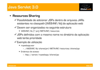 Java Servlet 3.0
  •  Resources Sharing
        Possibilidade de adicionar JSPs dentro de arquivos JARs
         existentes no classpath (WEB-INF/lib) da aplicação web
        Devem ser organizados na seguinte estrutura
               WEB-INF/lib/[*.jar]/META-INF/resources
        JSPs definidos com o mesmo nome no diretório da aplicação
         web terão prioridade
        Exemplo de utilização
               mywebapp.war
                  –  /WEB-INF/lib/shared.jar!/META-INF/resources/shared.jsp
               Endereço de acesso
                  –  http://server/mywebapp/shared.jsp




Globalcode                                                                    Slide 36
 