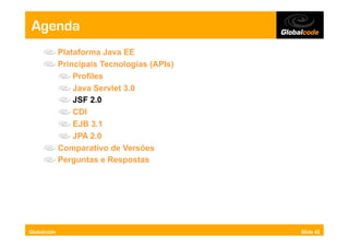 Agenda
     "     Plataforma Java EE
     "     Principais Tecnologias (APIs)
           "   Profiles
           "   Java Servlet 3.0
           "   JSF 2.0
           "   CDI
           "   EJB 3.1
           "   JPA 2.0
     "     Comparativo de Versões
     "     Perguntas e Respostas




Globalcode                                 Slide 42
 