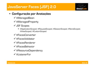 JavaServer Faces (JSF) 2.0
  •  Configuração por Anotações
        @ManagedBean
        @ManagedProperty
        JSF Scopes
               @ApplicationScoped, @RequestScoped, @SessionScoped, @NoneScoped,
                @ViewScoped, @CustomScoped
        @FacesConverter
        @FacesValidator
        @FacesRenderer
        @FacesBehavior
        @ResourceDependency
        @ListenerFor

Globalcode                                                                         Slide 46
 