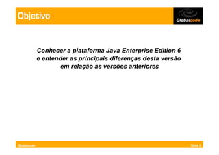 Objetivo


             Conhecer a plataforma Java Enterprise Edition 6
             e entender as principais diferenças desta versão
                    em relação as versões anteriores




Globalcode                                                      Slide 5
 