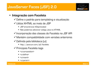 JavaServer Faces (JSF) 2.0
  •  Integração com Facelets
        Define o padrão para templating e visualização
        Utiliza XHTML ao invés de JSP
               JSP encontra-se @Deprecated
               Não podemos adicionar código Java no XTHML
        Incorporação das classes do Facelets na JSF API
        Mantém compatibilidade com versões anteriores
        Definido pela biblioteca (ui)
               http://java.sun.com/jsf/facelets
        Principais Facelets tags
                 <ui:composition>
                 <ui:define>
                 <ui:insert>
                 <ui:param>
Globalcode                                                   Slide 51
 