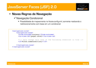 JavaServer Faces (JSF) 2.0
  •  Novas Regras de Navegação
        Navegação Condicional
               Possibilidade de mapeamento no faces-config.xml, somente realizando o
                redirecionamento com base em um condicional




Globalcode                                                                              Slide 59
 