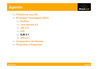 Agenda
     "     Plataforma Java EE
     "     Principais Tecnologias (APIs)
           "   Profiles
           "   Java Servlet 3.0
           "   JSF 2.0
           "   CDI
           "   EJB 3.1
           "   JPA 2.0
     "     Comparativo de Versões
     "     Perguntas e Respostas




Globalcode                                 Slide 82
 