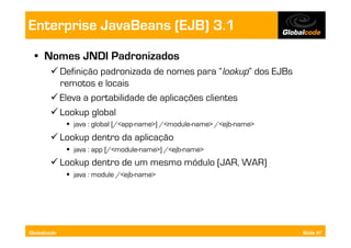 Enterprise JavaBeans (EJB) 3.1
  •  Nomes JNDI Padronizados
        Definição padronizada de nomes para “lookup” dos EJBs
         remotos e locais
        Eleva a portabilidade de aplicações clientes
        Lookup global
               java : global [/<app-name>] /<module-name> /<ejb-name>
        Lookup dentro da aplicação
               java : app [/<module-name>] /<ejb-name>
        Lookup dentro de um mesmo módulo (JAR, WAR)
               java : module /<ejb-name>




Globalcode                                                               Slide 97
 