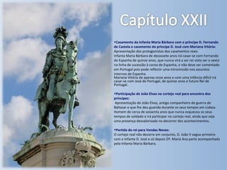 Casamento da Infanta Maria Bárbara com o príncipe D. Fernando de Castela e casamento do príncipe D. José com Mariana Vitória: Apresentação dos protagonistas dos casamentos reais. Infanta Maria Bárbara de dezassete anos irá casar-se com Fernando de Espanha de quinze anos, que nunca virá a ser rei visto ser o sexto na linha de sucessão à coroa de Espanha, o não deve ser comentado em Portugal pois pode reflectir uma intromissão nos assuntos internos de Espanha. Mariana Vitória de apenas onze anos e com uma infância difícil irá casar-se com José de Portugal, de quinze anos e futuro Rei de Portugal. Participação de João Elvas no cortejo real para encontro dos príncipes: Apresentação de João Elvas, antigo companheiro de guerra de Baltasar e que lhe deu guarida durante os seus tempos em Lisboa. Homem de cerca de sessenta anos que nunca esqueceu os seus tempos de soldado e irá participar no cortejo real, ainda que seja uma presença desvalorizada no decorrer dos acontecimentos. Partida do rei para Vendas Novas: O cortejo real não decorre em conjunto, D. João V segue primeiro com o Infante D. José e só depois Dª. Maria Ana parte acompanhada pela Infanta Maria Bárbara. 