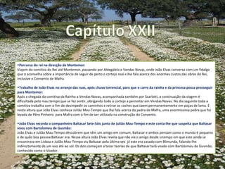 Percurso do rei na direcção de Montemor:  Viajem do comitiva do Rei até Montemor, passando por  Aldegalela e Vendas Novas, onde João Elvas conversa com um fidalgo que o aconselha sobre a importância de seguir de perto o cortejo real e lhe fala acerca dos enormes custos das obras do Rei, inclusive o Convento de Mafra. Trabalho de João Elvas no arranjo das ruas, após chuva torrencial, para que o carro da rainha e da princesa possa prosseguir para Montemor: Após a chegada da comitiva da Rainha a Vendas Novas, acompanhada também por Scarlatti, a continuação da viagem é dificultada pelo mau tempo que se fez sentir, obrigando todo o cortejo a pernoitar em Vendas Novas. No dia seguinte toda a comitiva trabalha com o fim de desimpedir os caminhos e retirar os coches que caem permanentemente em poças de lama. É nesta altura que João Elvas conhece Julião Mau-Tempo que lhe fala acerca da pedra de Mafra, uma enormíssima pedra que foi levada de Pêro Pinheiro  para Mafra com o fim de ser utilizada na construção do Convento. João Elvas recorda o companheiro Baltasar Sete-Sóis junto de Julião Mau-Tempo e este conta-lhe que suspeita que Baltasar voou com Bartolomeu de Gusmão: João Elvas e Julião Mau-Tempo descobrem que têm um amigo em comum, Baltasar  e ambos pensam como o mundo é pequeno e de quão boa pessoa Baltasar era. Nessa altura João Elvas revela que não via o amigo desde o tempo em que este ainda se encontrava em Lisboa e Julião Mau-Tempo viu Baltasar pela última vez  já este era casado com Blimunda, falando-lhe indirectamente de um voo até ao sol. Os dois começam a tecer teorias de que Baltasar terá voado com Bartolomeu de Gusmão, conhecido como o Voador. 