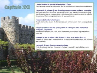 Tempo chuvoso no percurso de Montemor a Évora: Torna a chover e uma vez mais todos têm de contribuir para o seguimento da viagem.  Recordação da princesa de que desconhece o convento que está a ser construído: A princesa questiona um oficial acerca dos homens que seguiam presos na comitiva, ficando a saber que se tratavam de presidiários que iriam trabalhar na construção do Convento de Mafra em agradecimento do seu nascimento. Encontro da família real em Évora: D. João V encontra-se com Dª. Maria Ana e com os Infantes em Évora para agrado do povo.  Viagem para Elvas , oito dias após a partida de Lisboa para troca das Infantas portuguesa e espanhola: O cortejo sai de Évora para Elvas, onde permanece pouco tempo seguindo depois para Caia.  Chegada do Rei, da Rainha e dos Infantes a Caia, a 16 de Janeiro de 1729: Chegada da família real a Badajoz onde se irá realizar a troca e encontro com a família real espanhola. Cerimónia da troca das princesas peninsulares: Vinda da princesa Mariana Vitória para Portugal e ida de Dª. Maria Bárbara para Espanha. 